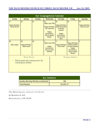 T HE MA N C HESTER C H URC H OF C HRIST, MA N C HESTER, N H                                            Ju n 24, 2 0 0 9


                                            Our Congregational Calendar
       Sunday             Monday            Tuesday      Wednesday            Thursday        Friday            Saturday
21                   22                23              24               25              26                 27
                                                        Bible class 7PM
Happy Birthday:                                                         Happy Birthday:                    Happy Birthday:
 Nicole Devoe                                          Happy Birthday: Adam Dlutowski                       Glenna Evans
                                                         Jon Lamarine       & Serena
                                                                            Scarlett
                                                             Happy
                                                         Anniversary:        Happy
                                                         Wes & Wendy      Anniversary:
                                                            Plybon         Don & Chris
                                                                              Dion
28                   29                30              1                  2               3               4
                                                        Bible class 7PM                   Happy Birthday:
     Elder pulpit    Happy Birthday:                                      Happy Birthday: Natalia Hombs
                      Jakob Owen                           Happy            Carol Eskel   & Steve Roukey
                                                        Anniversary:                           Happy
                                                        Gerry & Lynn                        Anniversary:
                                                          Millette                          Steve & Mary
                                                                                               Roukey

                          Te e n N e w s                                            Yo u n g A d u l t s
       •   Movie/game day coming soon. Be
           watching for details.




                                                      Our Statistics
                    Sunday Morning Worship (combined)                               160
                    Contribution                                                 $3,435.15



T he Ma n c h es te r c h u r c h o f C h r is t
66 M a m m o t h R d.
M a n c h e s t e r , N H 03109




                                                                                                                  PAGE 4
 