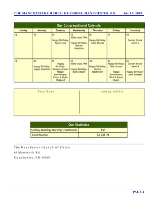 T HE MA N C HESTER C H URC H OF C HRIST, MA N C HESTER, N H                                             Ju l 15, 2 0 0 9


                                       Our Congregational Calendar
     Sunday          Monday            Tuesday       Wednesday             Thursday        Friday              Saturday
12              13                14              15               16              17                     18
                                                   Bible class 7PM
                                  Happy Birthday:                  Happy Birthday:                         Gander Brook
                                    Ryan Lloyd    Happy Birthday:    Cade Dumas                              week 3
                                                       Warren
                                                      Hazelton




19              20                21               22                 23           24             25
                                    Happy           Bible class 7PM                Happy Birthday: Gander Brook
                Happy Birthday:   Birthday:                        Happy Birthday:    Deb Lauzon       week 4
                Logan Hazelton Veronica Caron      Happy Birthday:     Lenore
                                    Happy           Becky Moser      MacKinnon          Happy      Happy Birthday:
                                Anniversary:                                         Anniversary:   John Scarlett
                                Cleon & Hope                                         Rick & Karen
                                   Hoggard                                              Dugre



                     Te e n N e w s                                               yo u n g Ad u l t s




                                                 Our Statistics
              Sunday Morning Worship (combined)                                  150
               Contribution                                                   $4,341.78



T he Ma n c h es te r c h u r c h o f C h r is t
66 M a m m o t h R d.
M a n c h e s t e r , N H 03109




                                                                                                                 PAGE 4
 