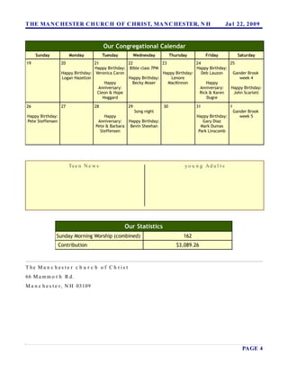 T HE MA N C HESTER C H URC H OF C HRIST, MA N C HESTER, N H                                               Ju l 22, 2 0 0 9


                                         Our Congregational Calendar
     Sunday             Monday           Tuesday           Wednesday         Thursday         Friday              Saturday
19                 20              21              22              23              24              25
                                   Happy Birthday: Bible class 7PM                 Happy Birthday:
                   Happy Birthday: Veronica Caron                  Happy Birthday:    Deb Lauzon    Gander Brook
                   Logan Hazelton                  Happy Birthday:     Lenore                           week 4
                                        Happy        Becky Moser      MacKinnon         Happy
                                     Anniversary:                                    Anniversary:  Happy Birthday:
                                    Cleon & Hope                                     Rick & Karen    John Scarlett
                                       Hoggard                                          Dugre

26                 27               28                29                30               31                 1
                                                           Song night                                           Gander Brook
Happy Birthday:                         Happy                                            Happy Birthday:           week 5
Pete Steffensen                      Anniversary:     Happy Birthday:                       Gary Diaz
                                    Pete & Barbara     Bevin Sheehan                       Mark Dumas
                                      Steffensen                                          Park Linscomb




                        Te e n N e w s                                              yo u n g Ad u l t s




                                                     Our Statistics
              Sunday Morning Worship (combined)                                    162
                  Contribution                                                  $3,089.26



T he Ma n c h es te r c h u r c h o f C h r is t
66 M a m m o t h R d.
M a n c h e s t e r , N H 03109




                                                                                                                    PAGE 4
 