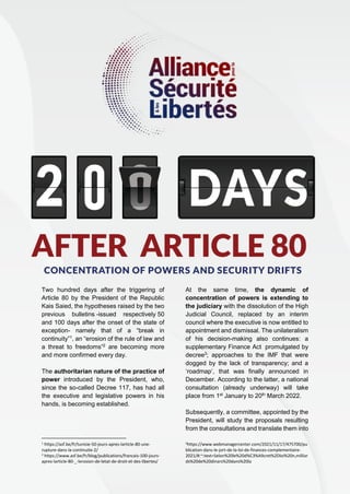 2
Two hundred days after the triggering of
Article 80 by the President of the Republic
Kais Saied, the hypotheses raised by the two
previous bulletins -issued respectively 50
and 100 days after the onset of the state of
exception- namely that of a “break in
continuity”1
, an “erosion of the rule of law and
a threat to freedoms”2
are becoming more
and more confirmed every day.
The authoritarian nature of the practice of
power introduced by the President, who,
since the so-called Decree 117, has had all
the executive and legislative powers in his
hands, is becoming established.
1 https://asf.be/fr/tunisie-50-jours-apres-larticle-80-une-
rupture-dans-la-continuite-2/
2 https://www.asf.be/fr/blog/publications/francais-100-jours-
apres-larticle-80-_-lerosion-de-letat-de-droit-et-des-libertes/
At the same time, the dynamic of
concentration of powers is extending to
the judiciary with the dissolution of the High
Judicial Council, replaced by an interim
council where the executive is now entitled to
appointment and dismissal. The unilateralism
of his decision-making also continues: a
supplementary Finance Act promulgated by
decree3
; approaches to the IMF that were
dogged by the lack of transparency; and a
‘roadmap’, that was finally announced in
December. According to the latter, a national
consultation (already underway) will take
place from 1st
January to 20th
March 2022.
Subsequently, a committee, appointed by the
President, will study the proposals resulting
from the consultations and translate them into
3https://www.webmanagercenter.com/2021/11/17/475700/pu
blication-dans-le-jort-de-la-loi-de-finances-complementaire-
2021/#:~:text=Selon%20le%20d%C3%A9cret%2Dloi%20n,milliar
ds%20de%20dinars%20dans%20la
 