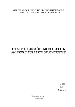 ÌÎÍÃÎË ÓËÑÛÍ ¯ÍÄÝÑÍÈÉ ÑÒÀÒÈÑÒÈÊÈÉÍ ÕÎÐÎÎ
   NATIONAL STATISTICAL OFFICE OF MONGOLIA




ÑÒÀÒÈÑÒÈÊÈÉÍ ÁÞËËÅÒÅÍÜ
MONTHLY BULLETIN OF STATISTICS




                                      12 ñàð
                                      2011
                                     December


               Óëààíáààòàð õîò
                 Ulaanbaatar
 