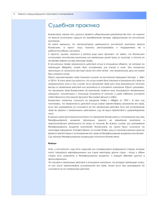 3 Новости международного налогового планирования
Судебная практика
Бизнесмену, корме того, удалось привести убедительные доказательства того, что именно
он являлся источником средств на приобретение активов, оформленных на английскую
компанию.
Из всего выходило, что организатором деятельности английской компании являлся
бизнесмен, а юрист лишь помогал регистрировать и поддерживать ее в
работоспособном состоянии.
У юриста, однако, оказался в запасе еще один аргумент: он заявил, что бизнесмен
использовал английскую компанию для незаконных целей (уход от налогов), и потому он
не вправе заявлять на нее законные права.
В английском праве незаконность действий истца в отношении объекта, на который он
претендует (illegality), может быть основанием для отказа в иске. Эта концепция
происходит от латинского «ex turpi causa non oritur actio» - «по незаконному делу не может
быть никакого иска».
Юрист аргументировал свою позицию ссылкой на английский прецедент Hounga v Allen
от 2014 г. В этом деле суд допустил, что истцу может быть отказано в признании его прав по
гражданскому иску в том случае, если признание прав даст ему возможность получать
выгоды от незаконных действий или уклоняться от уголовного наказания. Юрист доказывал,
что признание прав бизнесмена на компанию позволит ему пользоваться незаконными
доходами, полученными с помощью уклонения от налогов, и даже избежать уголовной
ответственности (последний аргумент был развит весьма слабо).
Бизнесмен, напротив, ссылался на решение Tinsley v Milligan от 1993 г. В нем суд
постановил, что незаконность действий истца может препятствовать признанию его прав,
если при доказывании он ссылается на эти незаконные действия. Если же установление
прав не связано с незаконными действиями, суд не видит препятствий к удовлетворению
иска.
В данном деле регистрация компании по поручению бизнесмена и установление над нею
бенефициарного владения произошли задолго до вовлечения компании в
предполагаемую деятельность по уходу от налогов. Во всяком случае, для доказывания
бенефициарного владения компанией бизнесмену не нужно было ссылаться на
налоговые нарушения. Соответственно, по логике Tinsley, уход от налогов в данном деле не
является препятствием к установлению его прав на бенефициарное владение компанией.
Суд признал бенефициарным владельцем компании бизнесмена.
Выводы
Итак, у английского суда есть средства для справедливого разрешения споров, которые
могут показаться неразрешимыми для судов некоторых других стран - когда у обеих
сторон есть документы о бенефициарном владении, и каждый обвиняет другого в
фальсификации.
Что касается незаконных действий в отношении компании, на которую претендует истец,
то они могут препятствовать установлению его прав, только если при доказывании он
ссылается на эти незаконные действия.
 