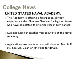 UNITED STATES NAVAL ACADEMY:
 The Academy is offering a fast-paced, six-day
experience called Summer Seminar for high achievers
who have completed their junior year in high school.
 Summer Seminar teaches you about life at the Naval
Academy.
 Applications are now open and will close on March 31
st . See Ms. Dolan or Mr. Fong for details.
 