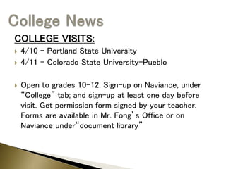 COLLEGE VISITS:
 4/10 – Portland State University
 4/11 – Colorado State University-Pueblo
 Open to grades 10-12. Sign-up on Naviance, under
“College” tab; and sign-up at least one day before
visit. Get permission form signed by your teacher.
Forms are available in Mr. Fong’s Office or on
Naviance under“document library”
 