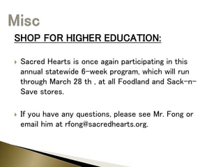 SHOP FOR HIGHER EDUCATION:
 Sacred Hearts is once again participating in this
annual statewide 6-week program, which will run
through March 28 th , at all Foodland and Sack-n-
Save stores.
 If you have any questions, please see Mr. Fong or
email him at rfong@sacredhearts.org.
 