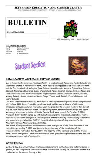 JEFFERSON EDUCATION AND CAREER CENTER
                LOS ANGELES UNIFIED SCHOOL DISTRICT ~~ DIVISION OF ADULT AND CAREER EDUCATION




  BULLETIN
 Week of May 2, 2011


                                                               #35 Approved by Ann L. Reed, Principal


CALENDAR PREVIEW
May 7          Spring Conference
May 8          Mother’s Day
May 10 & 11    CAHSEE
June 15        JCAS Graduation




ASIAN-PACIFIC AMERICAN HERITAGE MONTH
May is Asian-Pacific American Heritage Month – a celebration of Asians and Pacific Islanders in
the United States. A rather broad term, Asian-Pacific encompasses all of the Asian continent
and the Pacific islands of Melanesia (New Guinea, New Caledonia, Vanuatu, Fiji and the Solomon
Islands), Micronesia (Marianas, Guam, Wake Island, Palau, Marshall Islands, Kiribati, Nauru and
the Federated States of Micronesia) and Polynesia (New Zealand, Hawaiian Islands, Rotuma,
Midway Islands, Samoa, American Samoa, Tonga, Tuvalu, Cook Islands, French Polynesia and
Easter Island).
Like most commemorative months, Asian-Pacific Heritage Month originated with a congressional
bill. In June 1977, Reps. Frank Horton of New York and Norman Y. Mineta of California
introduced a House resolution that called upon the president to proclaim the first ten days of
May as Asian-Pacific Heritage Week. The following month, senators Daniel Inouye and Spark
Matsunaga introduced a similar bill in the Senate. Both were passed. On October 5, 1978,
President Jimmy Carter signed a Joint Resolution designating the annual celebration. Twelve
years later, President George H.W. Bush signed an extension making the week-long celebration
into a month-long celebration. In 1992, the official designation of May as Asian-Pacific
American Heritage Month was signed into law.
The month of May was chosen to commemorate the immigration of the first Japanese to the
United States on May 7, 1843, and to mark the anniversary of the completion of the
transcontinental railroad on May 10, 1869. The majority of the workers who laid the tracks
were Chinese immigrants. Check your mailbox for some great lesson plan ideas and the web site
http://www.loc.gov/topics/asianpacific.


MOTHER’S DAY
Mother's Day is an annual holiday that recognizes mothers, motherhood and maternal bonds in
general, as well the positive contributions that they make to society. In the United States it is
celebrated on the second Sunday in May.
 