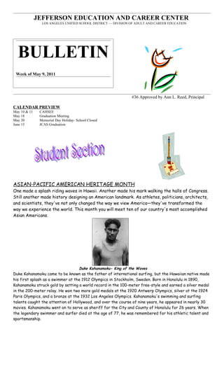 JEFFERSON EDUCATION AND CAREER CENTER
                LOS ANGELES UNIFIED SCHOOL DISTRICT ~~ DIVISION OF ADULT AND CAREER EDUCATION




  BULLETIN
 Week of May 9, 2011




                                                                 #36 Approved by Ann L. Reed, Principal

CALENDAR PREVIEW
May 10 & 11    CAHSEE
May 18         Graduation Meeting
May 30         Memorial Day Holiday- School Closed
June 15        JCAS Graduation




ASIAN-PACIFIC AMERICAN HERITAGE MONTH
One made a splash riding waves in Hawaii. Another made his mark walking the halls of Congress.
Still another made history designing an American landmark. As athletes, politicians, architects,
and scientists, they've not only changed the way we view America—they've transformed the
way we experience the world. This month you will meet ten of our country's most accomplished
Asian Americans.




                                       Duke Kahanamoku- King of the Waves
Duke Kahanamoku came to be known as the father of international surfing, but the Hawaiian native made
his first splash as a swimmer at the 1912 Olympics in Stockholm, Sweden. Born in Honolulu in 1890,
Kahanamoku struck gold by setting a world record in the 100-meter free-style and earned a silver medal
in the 200-meter relay. He won two more gold medals at the 1920 Antwerp Olympics, silver at the 1924
Paris Olympics, and a bronze at the 1932 Los Angeles Olympics. Kahanamoku's swimming and surfing
talents caught the attention of Hollywood, and over the course of nine years, he appeared in nearly 30
movies. Kahanamoku went on to serve as sheriff for the City and County of Honolulu for 26 years. When
the legendary swimmer and surfer died at the age of 77, he was remembered for his athletic talent and
sportsmanship.
 