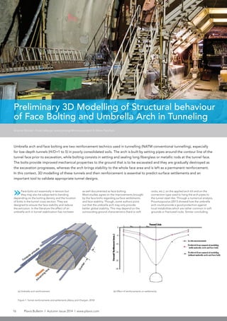 16 Plaxis Bulletin l Autumn issue 2014 l www.plaxis.com
Preliminary 3D Modelling of Structural behaviour
of Face Bolting and Umbrella Arch in Tunneling
»Face bolts act essentially in tension but
they may also be subjected to bending
depending on the bolting density and the location
of bolts in the tunnel cross section. They are
designed to ensure the face stability and reduce
the extrusion. In the literature the effect of an
umbrella arch in tunnel stabilization has not been
Umbrella arch and face bolting are two reinforcement technics used in tunnelling (NATM conventional tunnelling), especially
for low-depth tunnels (H/D=1 to 5) in poorly consolidated soils. The arch is built by setting pipes around the contour line of the
tunnel face prior to excavation, while bolting consists in setting and sealing long fiberglass or metallic rods at the tunnel face.
The bolts provide improved mechanical properties to the ground that is to be excavated and they are gradually destroyed as
the excavation progresses, whereas the arch brings stability to the whole face area and is left as a permanent reinforcement.
In this context, 3D modelling of these tunnels and their reinforcement is essential to predict surface settlements and an
important tool to validate appropriate tunnel designs.
Antoine Monnet - Emad Jahangir, emad.jahangir@mines-paristech.fr, Mines ParisTech
(a) Umbrella arch reinforcement (b) Effect of reinforcements on settlements
Figure 1: Tunnel reinforcements and settlements (Aksoy and Onargan, 2010)
as well documented as face bolting.
Most studies agree on the improvements brought
by the face bolts regarding surface settlements
and face stability. Though, some authors point
out that the umbrella arch may only provide
better global stability. This may depend on the
surrounding ground characteristics (hard or soft
rocks, etc.), on the applied arch tilt and on the
connection type used to hang the arch pipes to
the tunnel steel ribs. Through a numerical analysis,
Prountzopoulos (2011) showed how the umbrella
arch could provide a good protection against
local instabilities which are rather common in soft
grounds or fractured rocks. Similar concluding
 
