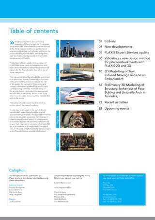 Page16
Table of contents
Page4Page6Page10
Colophon
Any correspondence regarding the Plaxis
Bulletin can be sent by e-mail to:
bulletin@plaxis.com
or by regular mail to:
Plaxis Bulletin
c/o Annelies Vogelezang
PO Box 572
2600 AN Delft
The Netherlands
The Plaxis Bulletin is a publication of
Plaxis bv and is distributed worldwide among
Plaxis subscribers
Editorial board:
Ronald Brinkgreve
Erwin Beernink
Martin de Kant
Arny Lengkeek
Design:
Judi Godvliet
For information about PLAXIS software contact
your local agent or Plaxis main office:
Plaxis bv
P.O. Box 572
2600 AN Delft
The Netherlands
info@plaxis.com
www.plaxis.com
Tel: +31 (0)15 251 7720
Fax: +31 (0)15 257 3107
»The Plaxis Bulletin is the combined
magazine of Plaxis bv and the Plaxis users
association (NL). The bulletin focuses on the use
of the finite element method in geotechnical
engineering practise and includes articles on the
practical application of the PLAXIS programs,
case studies and backgrounds on the models
implemented in PLAXIS.
The bulletin offers a platform where users of
PLAXIS can share ideas and experiences with
each other. The editors welcome submission of
papers for the Plaxis bulletin that fall in any of
these categories.
The manuscript should preferably be submitted
in an electronic format, formatted as plain text
without formatting. It should include the title
of the paper, the name(s) of the authors and
contact information (preferably e-mail) for the
corresponding author(s). The main body of
the article should be divided into appropriate
sections and, if necessary, subsections. If any
references are used, they should be listed at the
end of the article.
The author should ensure that the article is
written clearly for ease of reading.
In case figures are used in the text, it should
be indicated where they should be placed
approximately in the text. The figures themselves
have to be supplied separately from the text in
a vector based format (eps,ai). If photographs
or ‘scanned’ figures are used the author should
ensure that they have a resolution of at least 300
dpi or a minimum of 3 mega pixels. The use of
colour in figures and photographs is encouraged,
as the Plaxis bulletin is printed in full-colour.
Editorial03
New developments04
Recent activities22
3D Modelling of Train
Induced Moving Loads on an
Embankment
10
Validating a new design method
for piled embankments with
PLAXIS 2D and 3D
06
PLAXIS Expert Services update05
Preliminary 3D Modelling of
Structural behaviour of Face
Bolting and Umbrella Arch in
Tunneling
16
Upcoming events24
Page22
 