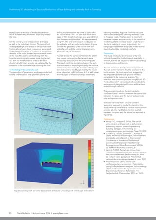 20 Plaxis Bulletin l Autumn issue 2014 l www.plaxis.com
Preliminary 3D Modelling of Structural behaviour of Face Bolting and Umbrella Arch in Tunneling
Figure 7: Geometry, mesh and vertical displacements of the tunnel surroundings with umbrella pipe reinforcement
Bolts located at the top of the face experience
much more bending moments, especially nearby
the face.
On the contrary, axial stress is lower at the top
as well as the mobilized friction. The central bolt
undergoes a high axial stress as well as mobilized
friction where lower shear stresses are generated.
Regardless the location of the bolts or the bolting
density, all the bolts showed a positive axial stress
at the face. This seems contradictory with the
boundary conditions (pressure inside the tunnel
is 1 atm and therefore axial stress at the face
should be null). It can actually be explained by the
presence of the shotcrete layer covering the face.
3. Modelling of the umbrella arch
The same kind of parametric study was conducted
for the umbrella arch. The geometry of the arch
and its properties were the same as Janin’s for
the Toulon base case. The arch was made of 13
pipes of 18m length. Each pipe was spaced 50 cm
from the next and tilted by 6°. All were renewed
every 9m. The characteristics of used tubes for
the umbrella arch are collected in table1. Figure
7 shows the geometry of the tunnel with the
umbrella arch and the vertical displacements
generated by the excavation.
Figure 8 shows the surface settlement for a 60m
long tunnel construction. Settlements were
reduced by about 5% with the umbrella pipes.
This result confirms Janin’s conclusion: the arch
does not seem to impact significantly the surface
settlements. Increasing the diameter of the pipes
does not seem to modify significantly the result
either (depicted by D2 on figure 8). It is well known
that the pipes of the arch undergo essentially
bending moments. Figure 9 confirms this point
and locates the highest bending moments close
to the pipe heads. This last point is important
because it means any inaccuracy in the numerical
modelling of that sensitive region could impact
the local stability of tunnel. In particular, the
hanging point between the pipes and the tunnel
steel rib should be modelled carefully.
Conclusion
The study on structural behaviour of the face
bolting showed that the bolts work essentially in
tension, but may be subject to bending according
to their position and density.
A beam element is therefore more appropriate
than an anchor element. Yet, the axial load in the
bolts remains the most important, suggesting
the importance of the bolt-ground interface
considered in the numerical analysis. This
interface was taken into account using PLAXIS 3D
“embedded piles” elements which permitted the
estimation of the mobilized friction and the shear
stress through the bolts.
The parametric study on the arch umbrella
confirmed Janin’s results. However the connection
between the pipes and the tunnel wall seems to
play an important role.
It should be noted that a circular constant
geometry was used to model the tunnel in this
study, where a tunnel with a variable section would
provide a better rigidity (connection quality)
between the pipes and the tunnel, as depicted in
figure 1(a).
References
•	 Aksoy C.O., Onargan T. (2010). The role of
umbrella arch and face bolt as deformation
preventing support system in preventing
building damages, in Tunnelling and
underground space technology, 25, pp. 553-559.
•	 Caudron S., Dias D., Chantron L., Kastner R.
(2006). Numerical modelling of a reinforcement
process by umbrella arch, in International
Conference on Numerical Simulation of
Construction Processes in Geotechnical
Engineering for Urban Environment, NSC06,
23-24 March-Bochum (Germany), 9 p.
•	 Janin J-P. (2012). Tunnels en milieu urbain :
Prévisions des tassements avec prise en compte
des présoutènements (renforcement du front
de taille et voûte- parapluie). PhD, Institut
national des sciences appliquées de Lyon, 2012.
•	 Prountzopoulos (2011). Tunnel face
reinforcement and protection - Optimization
using 3D finite element analyses, in Proceedings
of the 21st European Young Geotechnical
Engineers Conference, Rotterdam, The
Netherlands, 4-7 September, 2011, pp. 33-39.
 