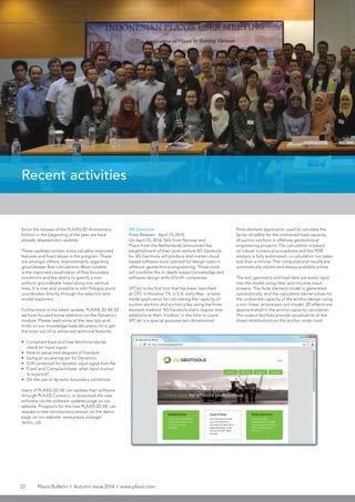 22 Plaxis Bulletin l Autumn issue 2014 l www.plaxis.com
Recent activities
Since the release of the PLAXIS 2D Anniversary
Edition in the beginning of the year, we have
already released two updates.
These updates contain some valuable improved
features and fixed issues in the program. These
are amongst others, improvements regarding
groundwater flow calculations. Most notable
is the improved visualization of flow boundary
conditions and the ability to specify a non-
uniform groundwater head along non-vertical
lines. It is now also possible to edit Polygon point
coordinates directly through the selection and
model explorers.
Furthermore in the latest update, PLAXIS 2D AE.02
we have focused some attention on the Dynamics
module. Please read some of the new tips-and-
tricks on our knowledge base (kb.plaxis.nl) to get
the most out of its advanced technical features:
•	 Compliant base and free field boundaries:
check on input signal
•	 How to setup tied degrees of freedom
•	 Using an accelerogram for Dynamics
•	 Drift correction for dynamic input signal from file
•	 Fixed and Compliant base: what input motion
is required?
•	 On the use of dynamic boundary conditions
Users of PLAXIS 2D AE can update their software
through PLAXIS Connect, or download the new
software via the software updates page on our
website. Prospects for the new PLAXIS 2D AE can
request a new introductory version via the demo
page on our website: www.plaxis.nl/page/
demo_cd/.
XG Geotools
Press Release - April 23, 2014
On April 23, 2014, NGI from Norway and
Plaxis from the Netherlands announced the
establishment of their joint venture XG Geotools
bv. XG Geotools will produce and market cloud
based software tools tailored for design tasks in
offshore geotechnical engineering. These tools
will combine the in-depth subject knowledge and
software design skills of both companies.
SPCalc is the first tool that has been launched
at OTC in Houston TX, U.S.A. early May - a tailor
made application for calculating the capacity of
suction anchors and suction piles using the finite
element method. XG Geotools plans regular new
additions to their ‘toolbox’ in the time to come.
SPCalc is a special purpose two-dimensional
finite element application used to calculate the
factor of safety for the undrained load capacity
of suction anchors in offshore geotechnical
engineering projects. The calculation is based
on robust numerical procedures and the FEM
analysis is fully automated – a calculation run takes
less than a minute. The computational results are
automatically stored and always available online.
The soil, geometry and load data are easily input
into the model using clear and intuitive input
screens. The finite element model is generated
automatically, and the calculation kernel solves for
the undrained capacity of the anchor design using
a non-linear, anisotropic soil model. 3D effects are
approximated in the anchor capacity calculation.
The output facilities provide visualization of the
stress distributions on the anchor under load.
 