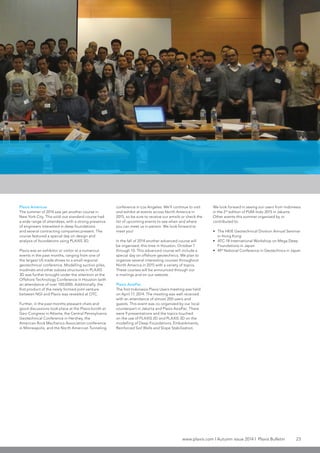 www.plaxis.com l Autumn issue 2014 l Plaxis Bulletin 23
Plaxis Americas
The summer of 2014 saw yet another course in
New York City. This sold-out standard course had
a wide range of attendees, with a strong presence
of engineers interested in deep foundations
and several contracting companies present. The
course featured a special day on design and
analysis of foundations using PLAXIS 3D.
Plaxis was an exhibitor or visitor at a numerous
events in the past months, ranging from one of
the largest US trade shows to a small regional
geotechnical conference. Modelling suction piles,
mudmats and other subsea structures in PLAXIS
3D was further brought under the attention at the
Offshore Technology Conference in Houston (with
an attendance of over 100,000). Additionally, the
first product of the newly formed joint-venture
between NGI and Plaxis was revealed at OTC.
Further, in the past months pleasant chats and
good discussions took place at the Plaxis booth at
Geo-Congress in Atlanta, the Central Pennsylvania
Geotechnical Conference in Hershey, the
American Rock Mechanics Association conference
in Minneapolis, and the North American Tunneling
conference in Los Angeles. We’ll continue to visit
and exhibit at events across North America in
2015, so be sure to receive our emails or check the
list of upcoming events to see when and where
you can meet us in person. We look forward to
meet you!
In the fall of 2014 another advanced course will
be organized, this time in Houston, October 7
through 10. This advanced course will include a
special day on offshore geotechnics. We plan to
organize several interesting courses throughout
North America in 2015 with a variety of topics.
These courses will be announced through our
e-mailings and on our website.
Plaxis AsiaPac
The first Indonesia Plaxis Users meeting was held
on April 17, 2014. The meeting was well received
with an attendance of almost 200 users and
guests. This event was co-organized by our local
counterpart in Jakarta and Plaxis AsiaPac. There
were 9 presentations and the topics touched
on the use of PLAXIS 2D and PLAXIS 3D on the
modelling of Deep Foundations, Embankments,
Reinforced Soil Walls and Slope Stabilization.
We look forward in seeing our users from Indonesia
in the 2nd
edition of PUM-Indo 2015 in Jakarta.
Other events this summer organized by or
contributed to:
•	 The HKIE Geotechnical Division Annual Seminar
in Hong Kong
•	 ATC-18 International Workshop on Mega Deep
Foundations in Japan
•	 49th
National Conference in Geotechnics in Japan
 