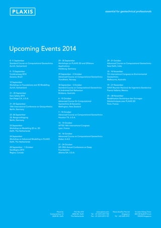 Title
16 Jalan Kilang Timor
#05-08 Redhill Forum
159308 Singapore
P.O. Box 572
2600 AN Delft
The Netherlands
www.plaxis.com
Tel +31 (0)15 2517 720
Fax +31 (0)15 2573 107
Plaxis AsiaPac Pte Ltd
Singapore
Tel +65 6325 4191
Plaxis bv
Computerlaan 14
2628 XK Delft
8 -11 September
Standard Course on Computational Geotechnics
Zurich, Switzerland
9 - 13 September
Combramseg 2014
Goiania, Brazil
12 September
Workshop on Foundations and 3D Modelling
Zurich, Switzerland
21 - 25 September
Dam Safety 2014
San Diego CA, U.S.A.
21 -25 September
10th International Conference on Geosynthetics
Berlin, Germany
23 -26 September
33. Baugrundtagung
Berlin, Germany
23 September
Workshop on Modelling 2D vs. 3D
Delft, The Netherlands
24 September
Workshop on Advanced Modelling in PLAXIS
Delft, The Netherlands
28 September - 1 October
GeoRegina 2014
Regina, Canada
29 - 30 September
Workshops on PLAXIS 3D and Offshore
Applications
Hamburg, Germany
29 September - 2 October
Advanced Course on Computational Geotechnics
Trondheim, Norway
30 September - 3 October
Standard Course on Computational Geotechnics
& Undrained Soil Behaviour
Brisbane, Australia
6 - 10 October
Advanced Course On Computational
Geotechnics & Dynamics
Wellington, New Zealand
7 - 10 October
Advanced Course on Computational Geotechnics
Houston TX, U.S.A.
13 - 15 October
AFTES 14th International Congress
Lyon, France
14 - 16 October
Advanced Course on Computational Geotechnics
Dubai, U.A.E.
21 - 24 October
DFI 39th Annual Conference on Deep
Foundations
Atlanta GA, U.S.A.
29 - 31 October
Advanced Course on Computational Geotechnics
New Delhi, India
10 - 14 November
7th International Congress on Environmental
Geotechnics
Melbourne, Australia
19 – 21 November
XXVII Reunión Nacional de Ingeniería Geotécnica
Puerto Vallarta, Mexico
25 – 28 November
Modélisation Numérique des Ouvrages
Géotechniques avec PLAXIS 2D
Paris, France
Upcoming Events 2014
 