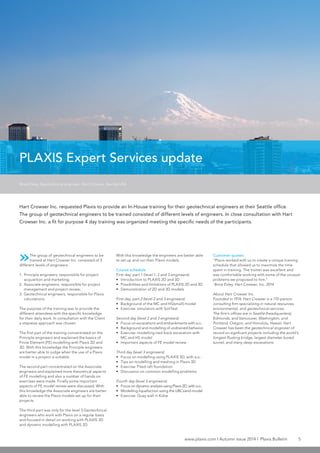 www.plaxis.com l Autumn issue 2014 l Plaxis Bulletin 5
»The group of geotechnical engineers to be
trained at Hart Crowser Inc. consisted of 3
different levels of engineers:
1.	 Principle engineers, responsible for project
acquisition and marketing;
2.	 Associate engineers, responsible for project
management and project review;
3.	 Geotechnical engineers, responsible for Plaxis
calculations.
The purpose of the training was to provide the
different attendees with the specific knowledge
for their daily work. In consultation with the Client
a stepwise approach was chosen.
The first part of the training concentrated on the
Principle engineers and explained the basics of
Finite Element (FE) modelling with Plaxis 2D and
3D. With this knowledge the Principle engineers
are better able to judge when the use of a Plaxis
model in a project is suitable.
The second part concentrated on the Associate
engineers and explained more theoretical aspects
of FE modelling and also a number of hands on
exercises were made. Finally some important
aspects of FE model review were discussed. With
this knowledge the Associate engineers are better
able to review the Plaxis models set up for their
projects.
The third part was only for the level 3 Geotechnical
engineers who work with Plaxis on a regular basis
and focused in detail on working with PLAXIS 3D
and dynamic modelling with PLAXIS 2D.
Hart Crowser Inc. requested Plaxis to provide an In-House training for their geotechnical engineers at their Seattle office.
The group of geotechnical engineers to be trained consisted of different levels of engineers. In close consultation with Hart
Crowser Inc. a fit for purpose 4 day training was organized meeting the specific needs of the participants.
Brice Exley, Geotechnical engineer, Hart Crowser, Seattle USA
PLAXIS Expert Services update
With this knowledge the engineers are better able
to set up and run their Plaxis models.
Course schedule
First day, part 1 (level 1, 2 and 3 engineers):
•	 Introduction to PLAXIS 2D and 3D
•	 Possibilities and limitations of PLAXIS 2D and 3D
•	 Demonstration of 2D and 3D models
First day, part 2 (level 2 and 3 engineers):
•	 Background of the MC and HS(small) model
•	 Exercise: simulation with SoilTest
Second day (level 2 and 3 engineers):
•	 Focus on excavations and embankments with a.o.:
•	 Background and modelling of undrained behavior
•	 Exercise: modelling tied-back excavation with
MC and HS model
•	 Important aspects of FE model review
Third day (level 3 engineers):
•	 Focus on modelling using PLAXIS 3D, with a.o.:
•	 Tips on modelling and meshing in Plaxis 3D
•	 Exercise: Piled raft foundation
•	 Discussion on common modelling problems
Fourth day (level 3 engineers):
•	 Focus on dynamic analysis using Plaxis 2D, with a.o.:
•	 Modelling liquefaction using the UBCsand model
•	 Exercise: Quay wall in Kobe	
Customer quotes
“Plaxis worked with us to create a unique training
schedule that allowed us to maximize the time
spent in training. The trainer was excellent and
was comfortable working with some of the unusual
problems we proposed to him.”
-Brice Exley, Hart Crowser, Inc. 2014
About Hart Crowser Inc.
Founded in 1974, Hart Crowser is a 110-person
consulting firm specializing in natural resources,
environmental, and geotechnical services.
The firm’s offices are in Seattle (headquarters),
Edmonds, and Vancouver, Washington, and
Portland, Oregon, and Honolulu, Hawaii. Hart
Crowser has been the geotechnical engineer of
record on signficant projects including the world’s
longest floating bridge, largest diameter bored
tunnel, and many deep excavations.
 