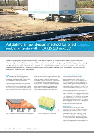 6 Plaxis Bulletin l Autumn issue 2014 l www.plaxis.com
included two steps of validation. First, a numerical
model was designed and its results compared to field
and laboratory measurements. Then, the numerical
model was used for a parameter variation study to
validate the Concentric Arches model. This was done
by comparing the numerical results to predictions
of the Concentric Arches model as well as two other
models that are currently in use. The Zaeske (2001)
model is used in guidelines in Germany and the
Netherlands and the Hewlett & Randolph (1988)
model is used in guidelines in the UK and France.
Definitions of arching and load distribution
Figure 1 shows a basal reinforced piled
embankment: piles surrounded by soft subsoil,
overlain by a geosynthetic grid, on which the
embankment fill is placed. Because of the friction
within the fill, the piles do not only carry the weight
of the soil directly on top of them, but also part of
the load above the field between the piles. This
effect, called arching, is increased by the use of a GR.
Furthermore, the GR itself transfers load to the pile.
Three load parts are defined as shown in Figure
1, each in kN/pile. Load part A is the part that is
directly transferred to the piles by arching (this load
part increases when using a GR). The residual load
is partly redirected to the piles by the GR (load part
B) and partly carried by the subsoil (load part C).
When designing piled embankments, the (relative)
amount of arching, A% = A / (A+B+C) needs to be
determined. This is the objective of the Concentric
Arches model or other arching models.
Lessons learned
As described before, the validation of the
Concentric Arches model was done in two steps.
The first step was to create a numerical model
with results that are similar to measurements.
These measurements were drawn from scaled
laboratory tests (Van Eekelen et al., 2012a and
2012b) and full-scale field tests (Van Eekelen et
al., 2012c). The laboratory test was modelled first.
It became clear that the test set-up included a
number of complexities that greatly influenced the
performance of the numerical model.
Validating a new design method for piled
embankments with PLAXIS 2D and 3D
»In September 2013, Van Eekelen et al.
published a new design model for basal
reinforced piled embankments. This Concentric
Arches model specifically focusses on determining
the load distribution within the embankment.
Additional to the validation given in the publication
itself, numerical calculations were used to determine
the validity of the Concentric Arches model. This was
done within the MSc thesis of Van der Peet (2014), also
reported in Van der Peet and Van Eekelen (2014) and
Infrastructural projects such as roads and railway tracks are usually built on an embankment of sand or granular material.
When building on soft soils, the prevention of differential settlements and resulting damage is traditionally done by including
a long settlement period in the construction process. One method to decrease construction time is to use a pile foundation
beneath the embankment. If a geosynthetic reinforcement (GR) is used in the base of the embankment, the construction is
called a basal reinforced piled embankment.
T.C. van der Peet, Witteveen + Bos consulting engineers - P.G. van Duijnen, Huesker Synthetic BV - S.J.M. van Eekelen, Deltares
Figure 2: Geometry of the 3D basic modelFigure 1: Load distribution in a basal reinforced piled embankment
 