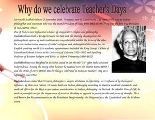 Sarvepalli Radhakrishnan (5 September 1888, Tiruttani, now in Tamil Nadu – 17 April 1975) was an Indian
philosopher and statesman who was the second President of India from 1962 to 1967.[1] He was the first Vice President
of India (1952–1962).
One of India's most influential scholars of comparative religion and philosophy,
Radhakrishnan built a bridge between the East and the West by showing how the
philosophical systems of each tradition are comprehensible within the terms of the other.
He wrote authoritative exegeses of India's religious and philosophical literature for the
English speaking world. His academic appointments included the King George V Chair of
Mental and Moral Science at the University of Calcutta (1921–1931) and Spalding
Professor of Eastern Religion and Ethics at Oxford University (1936–1952).

Radhakrishnan was knighted in 1931 but ceased to use the title "Sir" after India attained
independence. Among the many other honours he received were the Bharat Ratna (1954 )
and the Order of Merit (1963). His birthday is celebrated in India as Teachers' Day on 5
September since 1962.

Radhakrishnan stated that Western philosophers, despite all claims to objectivity, were influenced by theological
influences of their own culture. He wrote books on Indian philosophy according to Western academic standards, and
made all efforts for the West to give serious consideration to Indian philosophy. In his book An Idealist View of Life, he
made a powerful case for the importance of intuitive thinking as opposed to purely intellectual forms of thought. He is
well known for his commentaries on the Prasthana Trayi namely, the Bhagavadgita, the Upanishads and the Brahma
Sutra.
 