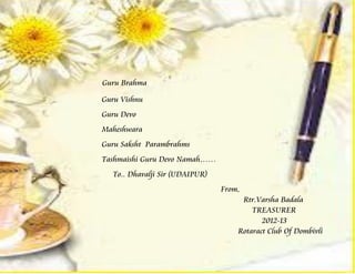 Guru Brahma

Guru Vishnu
Guru Devo
Maheshwara
Guru Saksht Parambrahms
Tashmaishi Guru Devo Namah……
  To.. Dhavalji Sir (UDAIPUR)
                                From,
                                     Rtr.Varsha Badala
                                        TREASURER
                                           2012-13
                                    Rotaract Club Of Dombivli
 