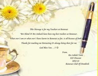 m




                       This Message is for my Teachers at Rotaract

           “Rtr.Shital & Rtr.Ankush have been my best trachers at Rotaract .

What ever I am or what ever I have learnt in Rotaract so far, is all because of both of you.

             Thanks for teaching me Rotracting & always being there for me

                                  God Bless You …!! 

                                                             From,
                                                                    Rtr.Ashish Tonti
                                                                     ISD Director
                                                                        2012-13
                                                                 Rotaract Club Of Dombivli
 