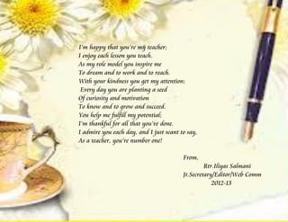 I’m happy that you’re my teacher;
I enjoy each lesson you teach.
As my role model you inspire me
To dream and to work and to reach.
With your kindness you get my attention;
 Every day you are planting a seed
Of curiosity and motivation
To know and to grow and succeed.
You help me fulfill my potential;
I’m thankful for all that you’ve done.
I admire you each day, and I just want to say,
As a teacher, you’re number one!

                                        From,
                                                 Rtr.Iliyas Salmani
                                        Jt.Secretary/Editor/Web Comm
                                                    2012-13
 