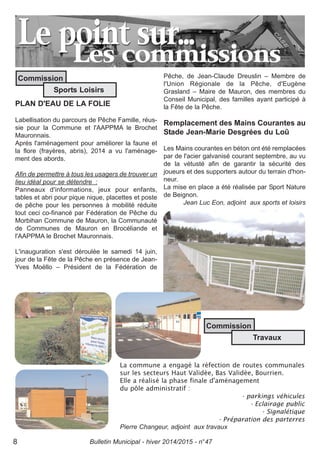 Bulletin Municipal - hiver 2014/2015 - n°478
PLAN D'EAU DE LA FOLIE
Labellisation du parcours de Pêche Famille, réus-
sie pour la Commune et l'AAPPMA le Brochet
Mauronnais.
Après l'aménagement pour améliorer la faune et
la flore (frayères, abris), 2014 a vu l'aménage-
ment des abords.
Afin de permettre à tous les usagers de trouver un
lieu idéal pour se détendre :
Panneaux d'informations, jeux pour enfants,
tables et abri pour pique nique, placettes et poste
de pêche pour les personnes à mobilité réduite
tout ceci co-financé par Fédération de Pêche du
Morbihan Commune de Mauron, la Communauté
de Communes de Mauron en Brocéliande et
l'AAPPMA le Brochet Mauronnais.
L'inauguration s'est déroulée le samedi 14 juin,
jour de la Fête de la Pêche en présence de Jean-
Yves Moëllo – Président de la Fédération de
Pêche, de Jean-Claude Dreuslin – Membre de
l'Union Régionale de la Pêche, d'Eugène
Grasland – Maire de Mauron, des membres du
Conseil Municipal, des familles ayant participé à
la Fête de la Pêche.
Remplacement des Mains Courantes au
Stade Jean-Marie Desgrées du Loû
Les Mains courantes en béton ont été remplacées
par de l'acier galvanisé courant septembre, au vu
de la vétusté afin de garantir la sécurité des
joueurs et des supporters autour du terrain d'hon-
neur.
La mise en place a été réalisée par Sport Nature
de Beignon.
Jean Luc Eon, adjoint aux sports et loisirs
La commune a engagé la réfection de routes communales
sur les secteurs Haut Validée, Bas Validée, Bourrien.
Elle a réalisé la phase finale d'aménagement
du pôle administratif :
- parkings véhicules
- Eclairage public
- Signalétique
- Préparation des parterres
Pierre Changeur, adjoint aux travaux
Commission
Travaux
Commission
Sports Loisirs
 