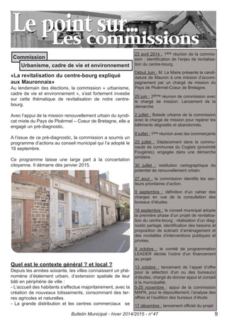 «La revitalisation du centre-bourg expliqué
aux Mauronnais»
Au lendemain des élections, la commission « urbanisme,
cadre de vie et environnement », s’est fortement investie
sur cette thématique de revitalisation de notre centre-
bourg.
Avec l’appui de la mission renouvellement urbain du syndi-
cat mixte du Pays de Ploërmel – Coeur de Bretagne, elle a
engagé un pré-diagnostic.
A l’issue de ce pré-diagnostic, la commission a soumis un
programme d’actions au conseil municipal qui l’a adopté le
18 septembre.
Ce programme laisse une large part à la concertation
citoyenne. Il démarre dès janvier 2015.
Quel est le contexte général ? et local ?
Depuis les années soixante, les villes connaissent un phé-
nomène d’étalement urbain, d’extension spatiale de leur
bâti en périphérie de ville :
- L’accueil des habitants s’effectue majoritairement, avec la
création de nouveaux lotissements, consommant des ter-
res agricoles et naturelles.
- La grande distribution et les centres commerciaux se
23 avril 2014 : 1ère réunion de la commis-
sion : identification de l’enjeu de revitalisa-
tion du centre-bourg.
Début Juin : M. Le Maire présente la candi-
dature de Mauron à une mission d’accom-
pagnement par un chargé de mission du
Pays de Ploërmel-Coeur de Bretagne.
25 juin : 2ième réunion de commission avec
le chargé de mission. Lancement de la
démarche
2 juillet : Balade urbaine de la commission
avec le chargé de mission pour repérer les
bâtiments dégradés et abandonnés.
8 juillet : 1ère réunion avec les commerçants
23 juillet : Déplacement dans la commu-
nauté de communes du Coglais (proximité
Fougères), engagée dans une démarche
similaire.
30 juillet : restitution cartographique du
potentiel de renouvellement urbain.
27 aout : la commission identifie les sec-
teurs prioritaires d’action.
9 septembre : définition d’un cahier des
charges en vue de la consultation des
bureaux d’études.
18 septembre : le conseil municipal adopte
la première phase d’un projet de revitalisa-
tion du centre-bourg : réalisation d’un diag-
nostic partagé, identification des besoins et
proposition de scénarii d’aménagement et
des modalités d’interventions publiques et
privées.
8 octobre : le comité de programmation
LEADER décide l’octroi d’un financement
au projet
13 octobre : lancement de l’appel d’offre
pour la sélection d’un ou des bureau(x)
d’études, chargé de donner appui et conseil
à la municipalité.
5-25 novembre : appui de la commission
MAPA, pour le dépouillement, l’analyse des
offres et l’audition des bureaux d’étude.
17 décembre : lancement officiel du projet
Commission
Urbanisme, cadre de vie et environnement
Bulletin Municipal - hiver 2014/2015 - n°47 9
 
