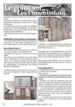 développent avec la création de zones commer-
ciales.
A contrario et de facto, les centres villes sont pro-
gressivement délaissés au profit de ces zones
périurbaines :
- Les logements anciens se vident. Les difficultés
de mise aux normes énergétiques, de confort et
d’accessibilité, ainsi que les coûts de rénovation
expliquent cette désaffection.
- Des friches foncières et commerciales apparais-
sent.
Et MAURON n’a pas échappé à ce phénomène :
- 9% d’inoccupation dans les biens (logements et
commerces). Ce taux atteint pratiquement 25%
dans l’hyper centre où le bâti date d’avant 1945.
Que proposons-nous ?
Pour revitaliser notre centre-bourg et lui donner
un nouveau souffle, notre ambition est de :
- permettre à la ville de se reconstruire sur elle-
même.
Cela passe par la réhabilitation des biens (loge-
ments, commerces) en centre bourg pour leur
remise sur le marché immobilier, la construction
dans les dents creuses (parcelles vides entourées
de constructions), la reconversion des friches
(bâtiments désaffectés).
- conforter et renforcer le commerce de proximité,
ainsi que la présence de certains équipements et
services.
- réaffirmer le centre-bourg dans sa vocation de
lien social, de rencontre et d’animation (commer-
ciale, festive et autre …).
Cela passe par la (re)-qualification de ses espa-
ces publics comme supports à la vie sociale, au-
delà de leur fonction de déplacement/stationne-
ment (communément désignée par les voiries).
Nous portons cette ambition, avec le souci d’un
juste rééquilibrage de la ville entre son centre et
sa périphérie.
Avec quels enjeux ?
La revitalisation du centre bourg devra répondre à
un certain nombre d’enjeux
Enjeu sociétal :
1/ Permettre à la population de réinvestir le cen-
tre bourg, en ciblant une programmation de loge-
ments :
- Proposer une offre de logements pour les
séniors, des logements adaptés à la perte d’auto-
nomie et satisfaisant le besoin de proximité, pour
faciliter le vieillissement et le maintien à domicile.
. Le vieillissement de la population fait renaître
le besoin de proximité : la proximité avec le com-
merce, les services, l’animation, le lien social et
l’échange humain, chère à tous, est indispensa-
ble aux plus âgés.
. Le centre bourg est prisé par cette tranche
d’âge, mais les logements ne sont pas toujours
adaptés.
Bulletin Municipal - hiver 2014/2015 - n°4710
 