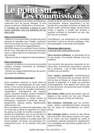 - Offrir une alternative à la maison en lotissement,
notamment pour les jeunes ménages, et ainsi
assurer le parcours résidentiel sur la commune.
2/ Favoriser les rencontres à travers le com-
merce, l’animation, avec une redéfinition de l’es-
pace public.
Enjeu environnemental :
- Mettre fin à la consommation foncière des terres
agricoles et naturelles pour l’habitat. (conformé-
ment à la loi ALUR qui met un coup d’arrêt à l’ur-
banisation en dehors des agglomérations)
MAURON dispose d’un potentiel foncier mobilisa-
ble de 14 ha, l’équivalent de 20 ans d’urbanisation
(avec un même rythme de construction et sa den-
sité actuelle)
- Rénover le bâti en intégrant le volet énergétique.
Enjeu économique :
- maintenir et renforcer le commerce de proximité
(création d’emplois, dynamique de développe-
ment économique).
- Donner une image d’attractivité pour les person-
nes venant de l’extérieur
Comment souhaitons-nous agir ?
Nous souhaitons construire un projet urbain de
revitalisation et d’aménagement de notre centre
bourg. Il nous servira de guide pour les prochai-
nes années en terme de nouvelles constructions,
réhabilitation, aménagement des espaces
publics, acquisition foncière, secteurs d'habitat et
d'équipement, document d'urbanisme, etc…
Aussi, nous aborderons un certain nombre de
thématiques : logements, commerces, services,
équipements, espaces publics, déplacements,
stationnement, etc...
Nous souhaitons une démarche participative, très
en amont dès la phase de diagnostic et à toutes
les phases du projet, de manière à associer l’en-
semble de la population, pour ce qui doit être un
choix à long terme pour l’avenir de notre ville…
Notre volonté est d’aboutir à un projet urbain réel-
lement partagé ! De lancer une dynamique d’in-
vestissement privé ! Et de valoriser notre patri-
moine.
A partir de janvier, les forces vives de la commune
(commerçants, artisans, associations..) et l’en-
semble de la population d’horizons et d’âges dif-
férents (actifs, personnes âgées, jeunes) seront
invités à regarder, à revisiter leur territoire, à
exprimer comment ils souhaitent voir leur ville,
leur lieu de vie évoluer.
Concrètement, ces évènements de concertation
prendront la forme de réunions publiques, d’ate-
liers participatifs, d’interviews et d’enquêtes.
Démarrage début janvier :
Il est ainsi prévu entre janvier et avril :
Deux réunions publiques, au démarrage et à la
fin des études, Une enquête diffusée à tous les
habitants,
Une rencontre des personnes ressources du ter-
ritoire (élus, commerçants, associations, services
de la commune,…) par le biais d’interviews et
d’ateliers de concertation,
Cinq ateliers participatifs multithématiques
associant 15-20 personnes sur la durée, afin d’ai-
der les élus et l’équipe en charge des études à
préciser le diagnostic et à réagir aux scénarios
d’aménagements. Trois ateliers sont prévus dès
le mois de janvier. Ces personnes seront invitées
par la commune.
Des ateliers ciblés auprès des écoliers, des col-
légiens et des seniors (en lien avec l’Espace
Autonomie Séniors du Pays de Ploërmel),
Des entretiens individuels avec les commer-
çants, certains propriétaires/riverains concernés
par les enjeux de renouvellement du centre-
bourg,
Des échanges écrits au travers du site internet
de la commune, des réseaux sociaux, d’un regis-
tre en mairie. Les lieux matériels (la mairie) et
immatériels (internet) proposeront régulièrement
à la consultation les documents produits dans le
cadre de l’étude.
Bulletin Municipal - hiver 2014/2015 - n°47 11
 