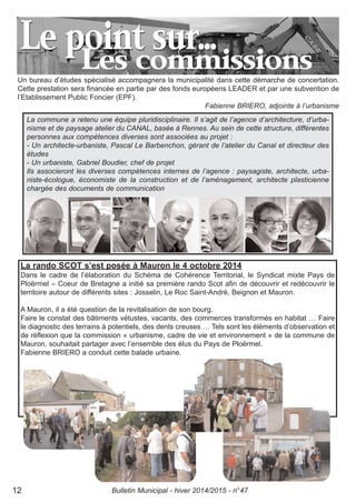 La rando SCOT s’est posée à Mauron le 4 octobre 2014
Dans le cadre de l’élaboration du Schéma de Cohérence Territorial, le Syndicat mixte Pays de
Ploërmel – Coeur de Bretagne a initié sa première rando Scot afin de découvrir et redécouvrir le
territoire autour de différents sites : Josselin, Le Roc Saint-André, Beignon et Mauron.
A Mauron, il a été question de la revitalisation de son bourg.
Faire le constat des bâtiments vétustes, vacants, des commerces transformés en habitat … Faire
le diagnostic des terrains à potentiels, des dents creuses … Tels sont les éléments d’observation et
de réflexion que la commission « urbanisme, cadre de vie et environnement » de la commune de
Mauron, souhaitait partager avec l’ensemble des élus du Pays de Ploërmel.
Fabienne BRIERO a conduit cette balade urbaine.
Un bureau d’études spécialisé accompagnera la municipalité dans cette démarche de concertation.
Cette prestation sera financée en partie par des fonds européens LEADER et par une subvention de
l’Etablissement Public Foncier (EPF).
Fabienne BRIERO, adjointe à l’urbanisme
La commune a retenu une équipe pluridisciplinaire. Il s’agit de l’agence d’architecture, d’urba-
nisme et de paysage atelier du CANAL, basée à Rennes. Au sein de cette structure, différentes
personnes aux compétences diverses sont associées au projet :
- Un architecte-urbaniste, Pascal Le Barbenchon, gérant de l’atelier du Canal et directeur des
études
- Un urbaniste, Gabriel Boudier, chef de projet
Ils associeront les diverses compétences internes de l’agence : paysagiste, architecte, urba-
niste-écologue, économiste de la construction et de l’aménagement, architecte plasticienne
chargée des documents de communication
Bulletin Municipal - hiver 2014/2015 - n°4712
 