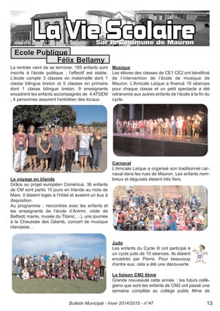 La rentrée vient de se terminer. 185 enfants sont
inscrits à l’école publique ; l’effectif est stable.
L’école compte 3 classes en maternelle dont 1
classe bilingue breton et 5 classes en primaire
dont 1 classe bilingue breton. 9 enseignants
encadrent les enfants accompagnés de 4 ATSEM
; 4 personnes assurent l’entretien des locaux.
Le voyage en Irlande
Grâce au projet européen Coménius, 36 enfants
de CM sont partis 10 jours en Irlande au mois de
Mars. Il étaient logés à l’hôtel et avaient un bus à
disposition.
Au programme : rencontres avec les enfants et
les enseignants de l’école d’Antrim, visite de
Belfast( mairie, musée du Titanic,…), une journée
à la Chaussée des Géants, concert de musique
irlandaise…
Musique
Les élèves des classes de CE1 CE2 ont bénéficié
de l’intervention de l’école de musique de
Mauron. L’Amicale Laïque a financé 10 séances
pour chaque classe et un petit spectacle a été
retransmis aux autres enfants de l’école à la fin du
cycle.
Carnaval
L’Amicale Laïque a organisé son traditionnel car-
naval dans les rues de Mauron. Les enfants nom-
breux et déguisés étaient très fiers.
Judo
Les enfants du Cycle III ont participé à
un cycle judo de 10 séances. Ils étaient
encadrés par Pierre. Pour beaucoup
d’entre eux, cela a été une découverte.
La liaison CM2 6ème
Grande nouveauté cette année : les futurs collé-
giens que sont les enfants de CM2 ont passé une
semaine complète au collège public Mme de
Ecole Publique
Félix Bellamy
Bulletin Municipal - hiver 2014/2015 - n°47 13
 