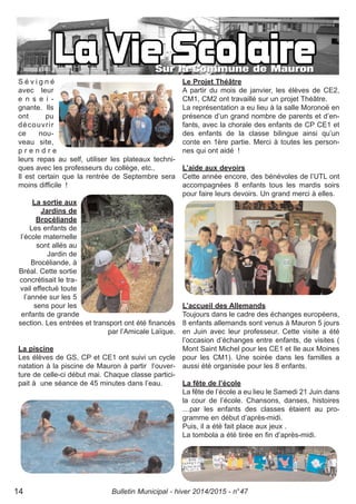 S é v i g n é
avec leur
e n s e i -
gnante. Ils
ont pu
découvrir
ce nou-
veau site,
p r e n d r e
leurs repas au self, utiliser les plateaux techni-
ques avec les professeurs du collège, etc..
Il est certain que la rentrée de Septembre sera
moins difficile !
La sortie aux
Jardins de
Brocéliande
Les enfants de
l’école maternelle
sont allés au
Jardin de
Brocéliande, à
Bréal. Cette sortie
concrétisait le tra-
vail effectué toute
l’année sur les 5
sens pour les
enfants de grande
section. Les entrées et transport ont été financés
par l’Amicale Laïque.
La piscine
Les élèves de GS, CP et CE1 ont suivi un cycle
natation à la piscine de Mauron à partir l’ouver-
ture de celle-ci début mai. Chaque classe partici-
pait à une séance de 45 minutes dans l’eau.
Le Projet Théâtre
A partir du mois de janvier, les élèves de CE2,
CM1, CM2 ont travaillé sur un projet Théâtre.
La représentation a eu lieu à la salle Moronoë en
présence d’un grand nombre de parents et d’en-
fants, avec la chorale des enfants de CP CE1 et
des enfants de la classe bilingue ainsi qu’un
conte en 1ère partie. Merci à toutes les person-
nes qui ont aidé !
L’aide aux devoirs
Cette année encore, des bénévoles de l’UTL ont
accompagnées 8 enfants tous les mardis soirs
pour faire leurs devoirs. Un grand merci à elles.
L’accueil des Allemands
Toujours dans le cadre des échanges européens,
8 enfants allemands sont venus à Mauron 5 jours
en Juin avec leur professeur. Cette visite a été
l’occasion d’échanges entre enfants, de visites (
Mont Saint Michel pour les CE1 et Ile aux Moines
pour les CM1). Une soirée dans les familles a
aussi été organisée pour les 8 enfants.
La fête de l’école
La fête de l’école a eu lieu le Samedi 21 Juin dans
la cour de l’école. Chansons, danses, histoires
…par les enfants des classes étaient au pro-
gramme en début d’après-midi.
Puis, il a été fait place aux jeux .
La tombola a été tirée en fin d’après-midi.
Bulletin Municipal - hiver 2014/2015 - n°4714
 