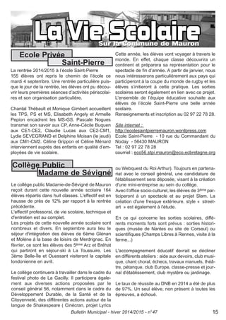 La rentrée 2014/2015 à l’école Saint-Pierre
155 élèves ont repris le chemin de l’école ce
mardi 4 septembre. Une rentrée particulière puis-
que le jour de la rentrée, les élèves ont pu décou-
vrir leurs premières séances d’activités périscolai-
res et son organisation particulière.
Chantal Thébault et Monique Gimbert accueillent
les TPS, PS et MS, Elisabeth Angely et Armelle
Pepion encadrent les MS-GS. Pascale Nogues
transmet son savoir aux CP, Anne-Cécile Buquen
aux CE1-CE2, Claudie Lucas aux CE2-CM1,
Lydie SEVEGRAND et Delphine Moisan (le jeudi)
aux CM1-CM2. Céline Grippon et Céline Ménard
interviennent auprès des enfants en qualité d’em-
ployées de vie scolaire.
Cette année, les élèves vont voyager à travers le
monde. En effet, chaque classe découvrira un
continent et préparera sa représentation pour le
spectacle de fin d’année. A partir de janvier, nous
nous intéresserons particulièrement aux pays qui
participeront à la coupe du monde de rugby et les
élèves s’initieront à cette pratique. Les sorties
scolaires seront également en lien avec ce projet.
L’ensemble de l’équipe éducative souhaite aux
élèves de l’école Saint-Pierre une belle année
scolaire.
Renseignements et inscription au 02 97 22 78 28.
Site internet :
http://ecolesaintpierremauron.wordpress.com
Ecole Saint-Pierre - 10 rue du Commandant du
Noday - 56430 MAURON
Tel : 02 97 22 78 28
courriel : eco56.stpi.mauron@eco.ecbretagne.org
Ecole Privée
Saint-Pierre
Bulletin Municipal - hiver 2014/2015 - n°47 15
Le collège public Madame-de-Sévigné de Mauron
reçoit durant cette nouvelle année scolaire 164
élèves répartis dans huit classes. L'effectif est en
hausse de près de 12% par rapport à la rentrée
précédente.
L'effectif professoral, de vie scolaire, technique et
d'entretien est au complet.
Les projets de cette nouvelle année scolaire sont
nombreux et divers. En septembre aura lieu le
séjour d'intégration des élèves de 6ème Glénan
et Molène à la base de loisirs de Merdrignac. En
février, ce sont les élèves des 5ème Arz et Bréhat
qui partiront en séjour-ski à La Toussuire. Les
3ème Belle-Île et Ouessant visiteront la capitale
londonienne en avril.
Le collège continuera à travailler dans le cadre du
festival photo de La Gacilly. Il participera égale-
ment aux diverses actions proposées par le
conseil général 56, notamment dans le cadre du
Développement Durable, de la Santé et de la
Citoyenneté, des différentes actions autour de la
langue de Shakespeare ( Cinécran, projet Lyrics
ou Webquest du Roi Arthur). Toujours en partena-
riat avec le conseil général, une candidature de
l'établissement sera déposée, visant à la création
d'une mini-entreprise au sein du collège.
Avec l'office socio-culturel, les élèves de 3ème par-
ticiperont à un spectacle et au projet Slam. La
création d'une fresque extérieure, style « street-
art » est également à l'étude.
En ce qui concerne les sorties scolaires, diffé-
rents moments forts sont prévus : sorties histori-
ques (musée de Nantes ou site de Corseul) ou
scientifiques (Champs Libres à Rennes, visite à la
ferme...)
L'accompagnement éducatif devrait se décliner
en différents ateliers : aide aux devoirs, club musi-
que, chant choral, échecs, travaux manuels, théâ-
tre, pétanque, club Europe, classe-presse et jour-
nal d'établissement, club mystère ou jardinage.
Le taux de réussite au DNB en 2014 a été de plus
de 97%. Un seul élève, non présent à toutes les
épreuves, a échoué.
Collège Public
Madame de Sévigné
 