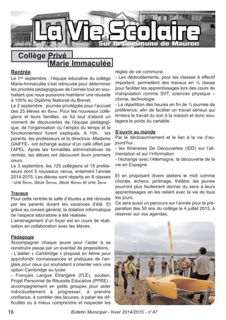 Rentrée
Le 1er septembre : l’équipe éducative du collège
Marie-Immaculée s’est retrouvée pour déterminer
les priorités pédagogiques de l’année tout en sou-
haitant que nous puissions maintenir une réussite
à 100% au Diplôme National du Brevet.
Le 2 septembre : journée privilégiée pour l’accueil
des 25 élèves en 6ème. Pour les nouveaux collé-
giens et leurs familles, ce fut tout d’abord un
moment de découvertes de l’équipe pédagogi-
que, de l’organisation où l’emploi du temps et le
fonctionnement furent expliqués. A 10h, les
parents, les professeurs et la directrice -Madame
GAIFFE- ont échangé autour d’un café offert par
l’APEL. Après les formalités administratives de
rentrée, les élèves ont découvert leurs premiers
cours.
Le 3 septembre, les 125 collégiens et 15 profes-
seurs dont 5 nouveaux venus, entament l’année
2014-2015. Les élèves sont répartis en 6 classes
: une 6ème, deux 5èmes, deux 4èmes et une 3ème
Travaux
Pour cette rentrée la salle d’études a été rénovée
par les parents durant les vacances d’été. Et
grâce au conseil général, la dotation informatique
de l’espace laboratoire a été réalisée.
L’aménagement d’un foyer est en cours de réali-
sation en collaboration avec les élèves.
Pédagogie
Accompagner chaque jeune pour l’aider à se
construire passe par un éventail de propositions :
- L’atelier « Cambridge » proposé en 4ème pour
approfondir connaissances et pratiques de l’an-
glais pour ceux qui souhaitent s’orienter vers une
option Cambridge au lycée
- Français Langue Etrangère (FLE), soutien,
Projet Personnel de Réussite Educative (PPRE) :
accompagnement en petits groupes pour aider
individuellement à progresser, à prendre
confiance, à combler des lacunes, à palier les dif-
ficultés ou à mieux comprendre et respecter les
règles de vie commune.
- Les dédoublements, pour les classes à effectif
important, permettent des travaux en ½ classe
pour faciliter les apprentissages lors des cours de
manipulation comme SVT, sciences physique –
chimie, technologie.
- La répartition des heures en fin de ½ journée de
préférence, afin de faciliter un travail sérieux qui
limitera le travail du soir à la maison et donc sou-
lagera le poids du cartable.
S’ouvrir au monde
Par le décloisonnement et le lien à la vie d’au-
jourd’hui :
- les Itinéraires De Découvertes (IDD) sur l’ali-
mentation et sur l’information
- l’échange avec l’Allemagne, la découverte de la
vie en Espagne
Et en proposant divers ateliers le midi comme
chorale, échecs, jardinage, théâtre, les jeunes
pourront plus facilement donner du sens à leurs
apprentissages en les reliant avec la vie de tous
les jours.
Ce sera aussi un parcours sur l’année pour la pré-
paration des 50 ans du collège le 4 juillet 2015, à
réserver sur vos agendas.
Bulletin Municipal - hiver 2014/2015 - n°4716
Collège Privé
Marie Immaculée
 