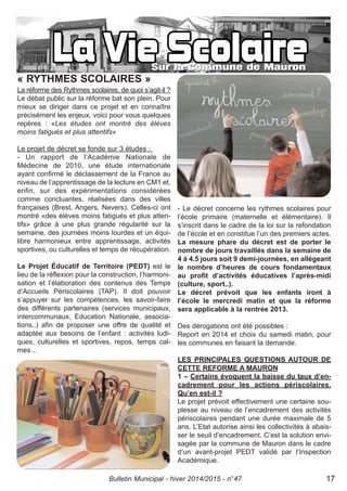 « RYTHMES SCOLAIRES »
La réforme des Rythmes scolaires, de quoi s’agit-il ?
Le débat public sur la réforme bat son plein. Pour
mieux se diriger dans ce projet et en connaître
précisément les enjeux, voici pour vous quelques
repères : «Les études ont montré des élèves
moins fatigués et plus attentifs»
Le projet de décret se fonde sur 3 études :
- Un rapport de l’Académie Nationale de
Médecine de 2010, une étude internationale
ayant confirmé le déclassement de la France au
niveau de l’apprentissage de la lecture en CM1 et,
enfin, sur des expérimentations considérées
comme concluantes, réalisées dans des villes
françaises (Brest, Angers, Nevers). Celles-ci ont
montré «des élèves moins fatigués et plus atten-
tifs» grâce à une plus grande régularité sur la
semaine, des journées moins lourdes et un équi-
libre harmonieux entre apprentissage, activités
sportives, ou culturelles et temps de récupération.
Le Projet Éducatif de Territoire (PEDT) est le
lieu de la réflexion pour la construction, l’harmoni-
sation et l’élaboration des contenus des Temps
d’Accueils Périscolaires (TAP). Il doit pouvoir
s’appuyer sur les compétences, les savoir-faire
des différents partenaires (services municipaux,
intercommunaux, Education Nationale, associa-
tions..) afin de proposer une offre de qualité et
adaptée aux besoins de l’enfant : activités ludi-
ques, culturelles et sportives, repos, temps cal-
mes…
- Le décret concerne les rythmes scolaires pour
l’école primaire (maternelle et élémentaire). Il
s’inscrit dans le cadre de la loi sur la refondation
de l’école et en constitue l’un des premiers actes.
La mesure phare du décret est de porter le
nombre de jours travaillés dans la semaine de
4 à 4.5 jours soit 9 demi-journées, en allégeant
le nombre d’heures de cours fondamentaux
au profit d’activités éducatives l’après-midi
(culture, sport..).
Le décret prévoit que les enfants iront à
l’école le mercredi matin et que la réforme
sera applicable à la rentrée 2013.
Des dérogations ont été possibles :
Report en 2014 et choix du samedi matin, pour
les communes en faisant la demande.
LES PRINCIPALES QUESTIONS AUTOUR DE
CETTE REFORME A MAURON
1 – Certains évoquent la baisse du taux d’en-
cadrement pour les actions périscolaires.
Qu’en est-il ?
Le projet prévoit effectivement une certaine sou-
plesse au niveau de l’encadrement des activités
périscolaires pendant une durée maximale de 5
ans. L’Etat autorise ainsi les collectivités à abais-
ser le seuil d’encadrement. C’est la solution envi-
sagée par la commune de Mauron dans le cadre
d’un avant-projet PEDT validé par l’Inspection
Académique.
Bulletin Municipal - hiver 2014/2015 - n°47 17
 