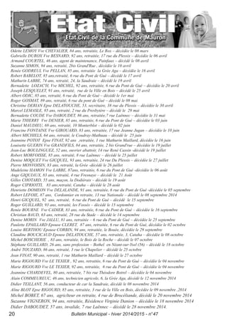 Odette LEMOY Vve CHEVALIER, 84 ans, retraitée, Le Rox – décédée le 08 mars
Gabrielle DUROX Vve BESNARD, 92 ans, retraitée, 17 rue du Plessix – décédée le 06 avril
Armand COURTEL, 46 ans, agent de maintenance, Painfaux – décédé le 08 avril
Suzanne SIMON, 94 ans, retraité, 2bis Grand'Rue , décédée le 10 avril
Renée GODREUL Vve PELLAN, 85 ans, retraitée la Grée Aga – décédée le 16 avril
Robert BABELOT, 85 ans,retraité, 6 rue du Pont de Gué – décédé le 17 avril
Mathurin LABBE, 74 ans, retraité, 24, la Saudraie – décédé le 19 avril
Bernadette LOZAC'H, Vve MICHEL, 92 ans, retraitée, 6 rue du Pont de Gué – décédée le 20 avril
Joseph LESQUELET, 91 ans, retraité, rue de la Ville en Bois – décédé le 25 avril
Albert ODIC, 85 ans, retraité, 6 rue du Pont de Gué – décédé le 1er mai
Roger GOSMAT, 89 ans, retraité, 6 rue du pont de Gué – décédé le 08 mai
Christine DERIAN Epse DELATOUCHE, 53, secrétaire, 38 rue du Plessis – décédée le 30 avril
Marcel LEMASLE, 85 ans, retraité, 2 rue du Presbytère – décédé le 29 mai
Bernadette COUDE Vve DABOUDET, 86 ans, retraitée,7 rue Laënnec – décédée le 31 mai
Marie THIERRY Vve DENIER, 85 ans, retraitée, 6 rue du Pont de Gué – décédée le 03 juin
Daniel MAUDIEU, 69 ans, retraité, 10 Monterblot – décédé le 02 juin
Francine FONTAINE Vve GIROUARD, 83 ans, retraitée, 17 rue Jeanne Jugan – décédée le 10 juin
Albert MICHIELS, 64 ans, retraité, le Coudray-Mathuau – décédé le 25 juin
Jeannine POTOT Epse FINAT, 92 ans ,retraitée, 1 rue Mathurin Maillard, décédée le 16 juin
Louisette GUERIN Vve GRANDFILS, 84 ans, retraitée, 2 bis Grand'rue – décédée le 19 juillet
Jean-Luc BOULINGUEZ, 52 ans, ouvrier abattoir, 14 rue René Cassin -décédé le 19 juillet
Robert MORFOISSE, 85 ans, retraité, 8 rue Laënnec – décédé le 25 juillet
Denise MOQUET Vve GICQUEL, 93 ans, retraitée, 24 rue Du Plessis – décédée le 27 juillet
Pierre MONVOISIN, 83 ans, retraité, la Grée -décédé le 26 juillet
Madeleine HAMON Vve LABBE, 87ans, retraitée, 6 rue du Pont de Gué -décédée le 06 août
Ange GIQUIAUX, 83 ans, retraité, 4 rue Fresnaye – décédé le 21 Août
Gilles CHOTARD, 55 ans, maçon, la Dodiérais – décédé le 19 août
Roger CIPRIOTTI, 83 ans,retraité, Cataha – décédé le 28 août
Henriette DOMEON Vve DELALANDE, 91 ans, retraitée, 6 rue du Pont de Gué -décédée le 05 septembre
Robert LEFOIE, 87 ans, Cordonnier en retraite, 13 rue Nationale – décédé le 08 septembre 2014
Henri GICQUEL, 92 ans, retraité, 6 rue du Pont de Gué – décédé le 15 septembre
Roger GUILLARD, 93 ans, retraité, les Fossés – décédé le 15 septembre
Renée BOURNE Vve CADIER, 83 ans, retraitée, 6 rue du Pont de Gué – décédée le 16 septembre
Christian BAUD, 63 ans, retraité, 28 rue du Stade – décédé le 14 septembre
Denise MORIN Vve JALLU, 81 ans, retraitée – 6 rue du Pont de Gué – décédée le 25 septembre
Paulette EPAILLARD Epouse CLERET, 87 ans, retraitée, 6 rue du Pont de Gué, décédée le 02 octobre
Louise BERTHOU Epouse CORBIN, 94 ans, retraitée, le Bouée, décédée le 29 septembre
Claudine BOUCICAUD Epouse DELATOUCHE, 57 ans, retraitée, 3, Cataha – décédée le 08 octobre
Michel BOSCHERIE , 83 ans, retraitée, le Bois de la Roche – décédé le 07 octobre
Stéphane GUILLARD, 26 ans, sans profession – Bothel en Néant-sur-Yvel (56) – décédé le 18 octobre
André TOUZARD, 86 ans, retraité, 3 rue le Chapelier – décédé le 25 octobre
Jean FINAT, 90 ans, retraité, 1 rue Mathurin Maillard – décédé le 27 octobre
Marie RIGOURD Vve LE TEXIER , 92 ans, retraitée, 6 rue du Pont de Gué – décédée le 04 novembre
Marie RIGOURD Vve LE TEXIER, 92 ans, retraitée, 6 rue du Pont de Gué – décédée le 04 novembre
Jeannine CHARDEVEL, 80 ans, retraitée, 7 bis rue Théodore Botrel – décédée le 04 novembre
Alain COMMEUREUC, 46 ans, technicien agricole, 6, la Grée Aga, décédé le 12 novembre 2014
Didier TEILLANT, 56 ans, conducteur de car la Saudraie, décédé le 08 novembre 2014
Aline BLOT Epse RIGOURD, 85 ans, retraitée, 3 rue de la Ville en Bois, décédée le 09 novembre ,2014
Michel BOBET, 67 ans, agriclteur en retraite, 4 rue de Brocéliande, décédé le 20 novembre 2014
Suzanne VIGNERON, 94 ans, retraitée, Résidence Virginie Danion – décédée le 18 novembre 2014
Didier DABOUDET, 57 ans, invalide, 7 rue Laënnec – décédé le 28 novembre 2014.
Bulletin Municipal - hiver 2014/2015 - n°4720
 