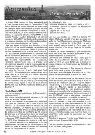 Le 3 août 1944, venant de Saint Méen-le-Grand
et Gaël, l’armée américaine du Général PATTON
libérait MAURON. Cette libération de notre ville
ne s’est pas faite sans douleur, puisque quatre
combattants de la liberté y trouvèrent la mort :
Vital PERCEBOIS, un jeune français et trois amé-
ricains, le capitaine Charles ROODMAN et les
soldats Andrew (André) BRUGGER et James
(Jacques) COLEMAN qui tombèrent au cours de
la résistance opposée par les allemands installés,
notamment, dans le clocher de l’église.
L’axe par lequel arrivèrent les libérateurs s’ap-
pelle d’abord rue Vital Percebois, depuis l’entrée
de Mauron, puis rue de la Libération, jusqu’à la
hauteur de la mairie et de la place Henri Thébault.
Le 3 août dernier, à l’occasion du 70° anniversaire
de cet événement, Monsieur le Maire, entouré de
l’ensemble des élus ainsi que des représentants
des Anciens Combattants et Résistants,
Pompiers, Gendarmerie, etc…, a présidé une
cérémonie du souvenir et de la reconnaissance à
la stèle qui marque le lieu du sacrifice des quatre
victimes de cette journée.
Le maire de l’époque, 3 août 1944, était Paul
MAULION, démissionnaire le lendemain et rem-
placé dès le 4 août par son ancien premier
adjoint, Mathurin LEFORT.
Qui donc était Paul MAULION, qui par ailleurs a
donné son nom à une rue, celle qui, du rond-point
du centre-bourg, rejoint la route de Saint Brieuc
de Mauron (rue du Porhoët) et celle d’Illifaut, (rue
d’Armor) ?
PAUL MAULION
Une rue de Mauron porte le nom de Paul Maulion,
mais qui était-il ?
Il fut maire, conseiller général, sénateur et député
entre les années 1919 et 1944.
Il voit le jour à Poitiers le 1er juillet 1875 alors que
son père est président de la cour d'appel de
Rennes. Il épousera Hélène Duplessis,fille
d'Emile Duplessis, un notaire qui avait épousé
Hélène Bossard, fille d'Ange Bossard, propriétaire
du château de Bois de la Roche qui fit fortune
dans le bois et principalement dans les traverses
pour les chemins de fer de l'ouest et qui acquit le
château en 1895 d’Adrien Magon de la Balue.
En 1909, Paul Maulion vient soutenir Noël, avo-
cat, candidat aux élections législatives pour l'ar-
rondissement de Ploërmel qui fut battu par le duc
de Rohan, mais le canton vote Noël.Paul Maulion
décide de s'implanter sur le canton.
Paul Maulion fut élu :
- Maire de Mauron en 1919, 1925,1929 et 1935.
- Conseiller général du canton de Mauron en
1910,1919 et 1922.
- Député de 1919 à 1924.
- Sénateur en 1932.
Lors de son élection en 1919 il a comme 1er
adjoint Mathurin Lefort.Il n'est pas possible de
parler de Paul Maulion sans lui associer Mathurin
Lefort, son 1er adjoint de 1919 à 1942 ; le maire
étant appelé constamment à Paris pour ses
autres fonctions, c'est lui qui dirige de fait la ville
de Mauron
Ils feront de ce qui n'était qu'un gros village une
vraie ville avec des réseaux d'adduction d'eau,
d'assainissement et d'électricité.
L'électricité est installée en 1921 alors que le
reste du département attendra son arrivée
jusqu'en 1950. On vient de loin voir et toucher le
bouton magique de l'interrupteur qui fait jaillir la
lumière.
A toutes ces avancées, il faut ajouter la mise en
place de la santé gratuite et les loisirs.
Suite à un mauvais choix, il se retire de la politi-
que et décède peu après la guerre en 1946.
Si une rue rappelle l’action de Paul MAULION au
profit de Mauron, une autre rue évoque aussi la
mémoire de Mathurin LEFORT (depuis l’école
Félix Bellamy et la rue de Brocéliande, jusqu’à la
sortie de Mauron, après la gendarmerie).
Mathurin LEFORT fut non seulement adjoint,
mais aussi conseiller d’arrondissement (sorte de
conseiller général du niveau de l’arrondissement
dont PLOËRMEL était la ville phare - on dirait
peut-être maintenant « conseiller de pays »)
En 1942, alors qu’il était adjoint depuis 1919,
Mathurin LEFORT, pour ne pas cautionner la poli-
tique nationale de Vichy et du Maréchal PETAIN
et la collaboration, démissionne de tous ses man-
dats et c’est lui qui, le 4 août 1944, par décision
du Comité National de la Résistance et de son
antenne morbihannaise, sera nommé maire de
MAURON, juste après la démission de Paul
MAULION.
Déjà âgé, il assurera l’intérim jusqu’à l’élection du
maire suivant, Eugène SAILLARD.
Ces informations provient essentiellement des
écrits de Gilles Montgobert.
Bulletin Municipal - hiver 2014/2015 - n°4728
 