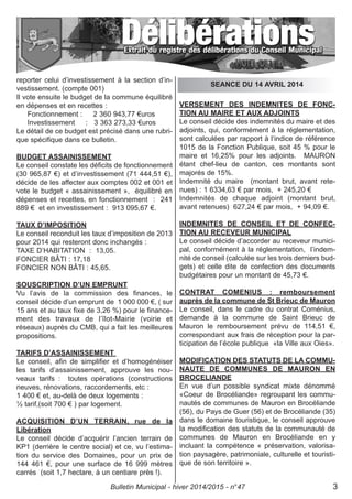reporter celui d’investissement à la section d’in-
vestissement. (compte 001)
Il vote ensuite le budget de la commune équilibré
en dépenses et en recettes :
Fonctionnement : 2 360 943,77 €uros
Investissement : 3 363 273,33 €uros
Le détail de ce budget est précisé dans une rubri-
que spécifique dans ce bulletin.
BUDGET ASSAINISSEMENT
Le conseil constate les déficits de fonctionnement
(30 965,87 €) et d’investissement (71 444,51 €),
décide de les affecter aux comptes 002 et 001 et
vote le budget « assainissement », équilibré en
dépenses et recettes, en fonctionnement : 241
889 € et en investissement : 913 095,67 €.
TAUX D’IMPOSITION
Le conseil reconduit les taux d’imposition de 2013
pour 2014 qui resteront donc inchangés :
TAXE D’HABITATION : 13,05.
FONCIER BÂTI : 17,18
FONCIER NON BÂTI : 45,65.
SOUSCRIPTION D’UN EMPRUNT
Vu l’avis de la commission des finances, le
conseil décide d’un emprunt de 1 000 000 €, ( sur
15 ans et au taux fixe de 3,26 %) pour le finance-
ment des travaux de l’îlot-Mairie (voirie et
réseaux) auprès du CMB, qui a fait les meilleures
propositions.
TARIFS D’ASSAINISSEMENT
Le conseil, afin de simplifier et d’homogénéiser
les tarifs d’assainissement, approuve les nou-
veaux tarifs : toutes opérations (constructions
neuves, rénovations, raccordements, etc :
1 400 € et, au-delà de deux logements :
½ tarif,(soit 700 € ) par logement.
ACQUISITION D’UN TERRAIN, rue de la
Libération
Le conseil décide d’acquérir l’ancien terrain de
KP1 (derrière le centre social) et ce, vu l’estima-
tion du service des Domaines, pour un prix de
144 461 €, pour une surface de 16 999 mètres
carrés (soit 1,7 hectare, à un centiare près !).
VERSEMENT DES INDEMNITES DE FONC-
TION AU MAIRE ET AUX ADJOINTS
Le conseil décide des indemnités du maire et des
adjoints, qui, conformément à la réglementation,
sont calculées par rapport à l‘indice de référence
1015 de la Fonction Publique, soit 45 % pour le
maire et 16,25% pour les adjoints. MAURON
étant chef-lieu de canton, ces montants sont
majorés de 15%.
Indemnité du maire (montant brut, avant rete-
nues) : 1 6334,63 € par mois, + 245,20 €
Indemnités de chaque adjoint (montant brut,
avant retenues) 627,24 € par mois, + 94,09 €.
INDEMNITES DE CONSEIL ET DE CONFEC-
TION AU RECEVEUR MUNICIPAL
Le conseil décide d’accorder au receveur munici-
pal, conformément à la réglementation, l’indem-
nité de conseil (calculée sur les trois derniers bud-
gets) et celle dite de confection des documents
budgétaires pour un montant de 45,73 €.
CONTRAT COMENIUS : remboursement
auprès de la commune de St Brieuc de Mauron
Le conseil, dans le cadre du contrat Coménius,
demande à la commune de Saint Brieuc de
Mauron le remboursement prévu de 114,51 €,
correspondant aux frais de réception pour la par-
ticipation de l’école publique «la Ville aux Oies».
MODIFICATION DES STATUTS DE LA COMMU-
NAUTE DE COMMUNES DE MAURON EN
BROCELIANDE
En vue d’un possible syndicat mixte dénommé
«Coeur de Brocéliande» regroupant les commu-
nautés de communes de Mauron en Brocéliande
(56), du Pays de Guer (56) et de Brocéliande (35)
dans le domaine touristique, le conseil approuve
la modification des statuts de la communauté de
communes de Mauron en Brocéliande en y
incluant la compétence « préservation, valorisa-
tion paysagère, patrimoniale, culturelle et touristi-
que de son territoire ».
SEANCE DU 14 AVRIL 2014
Bulletin Municipal - hiver 2014/2015 - n°47 3
 
