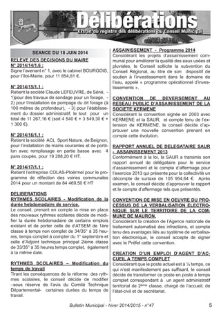 RELEVE DES DECISIONS DU MAIRE
N° 2014/14/1.6 :
Signe l’avenant n° 1, avec le cabinet BOURGOIS,
pour l’îlot-Mairie, pour 11 854,81 €.
N° 2014/15/1.1 :
Retient la société Claude LEFEUVRE, de Séné, -
1)pour des travaux de sondage pour un forage, -
2) pour l’installation de pompage du dit forage (à
100 mètres de profondeur), - 3) pour l’établisse-
ment du dossier administratif, le tout pour un
total de 11 267,16 € (soit 4 540 € + 3 549,30 € +
1 300 €).
N° 2014/16/1.1 :
Retient la société ACL Sport Nature, de Beignon,
pour l’installation de mains courantes et de portil-
lon avec remplissage en partie basse avec 4
pans coupés, pour 19 288,20 € HT.
N° 2014/17/1.1 :
Retient l’entreprise COLAS-Ploërmel pour le pro-
gramme de réfection des voiries communales
2014 pour un montant de 84 469,50 € HT
DELIBERATIONS
RYTHMES SCOLAIRES - Modification de la
durée hebdomadaire de service.
Le conseil, prenant en compte la mise en place
des nouveaux rythmes scolaires décide de modi-
fier la durée hebdomadaire de certains emplois
existant et de porter celle de d’ATSEM de 1ère
classe à temps non complet de 34/35° à 35 heu-
res, temps complet à compter du 1° septembre et
celle d’Adjoint technique principal 2ième classe
de 33/35° à 35 heures temps complet, également
à la même date.
RYTHMES SCOLAIRES – Modification du
temps de travail
Tirant les conséquences de la réforme des ryth-
mes scolaires, le conseil décide de modifier
–sous réserve de l’avis du Comité Technique
Départemental- certaines durées du temps de
travail.
ASSAINISSEMENT - Programme 2014
Considérant les projets d’assainissement com-
munal pour améliorer la qualité des eaux usées et
pluviales, le Conseil sollicite la subvention du
Conseil Régional, au titre de son dispositif de
soutien à l’investissement dans le domaine de
l’eau, appelé « programme opérationnel d’inves-
tissements ».
CONVENTION DE DEVERSEMENT AU
RESEAU PUBLIC D’ASSAINISSEMENT DE LA
SOCIETE KERMENE
Considérant la convention signée en 2003 avec
KERMENE et la SAUR, et compte tenu de l’ex-
tension de KERMENE, le conseil décide d’ap-
prouver une nouvelle convention prenant en
compte cette évolution.
RAPPORT ANNUEL DE DELEGATAIRE SAUR
- ASSAINISSEMENT 2013
Conformément à la loi, la SAUR a transmis son
rapport annuel de délégataire pour le service
d’assainissement et le compte d’affermage pour
l’exercice 2013 qui présente pour la collectivité un
décompte de surtaxe de 105 954,64 €. Après
examen, le conseil décide d’approuver le rapport
et le compte d’affermage tels que présentés.
CONVENTION DE MISE EN OEUVRE DU PRO-
CESSUS DE LA VERBALISATION ELECTRO-
NIQUE SUR LE TERRITOIRE DE LA COM-
MUNE DE MAURON.
Considérant la création de l’Agence nationale de
traitement automatisé des infractions, et compte
tenu des avantages liés au système de verbalisa-
tion électronique, le conseil accepte de signer
avec le Préfet cette convention.
CREATION D’UN EMPLOI D’AGENT D’AC-
CUEIL A TEMPS COMPLET
Considérant que le poste actuel est à ½ temps, ce
qui n’est manifestement pas suffisant, le conseil
décide de transformer ce poste en poste à temps
complet correspondant à un agent administratif
territorial de 2ème classe, chargé de l’accueil, de
l’état-civil et de secrétariat.
SEANCE DU 18 JUIN 2014
Bulletin Municipal - hiver 2014/2015 - n°47 5
 