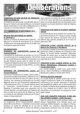 ADMISSION EN NON VALEUR DE PRODUITS
IRRECOUVRABLES
Considérant les documents et justificatifs présen-
tés par le Trésorier principal de Mauron, le conseil
décide d’admettre en non-valeur différentes som-
mes pour un montant total de 1 794,68 €.
RELEVE DES DECISIONS DU MAIRE :
N° 2014/18/1.1
Attribue à Océane de Restauration (Vannes… et
Mauron) le marché de fournitures de la cantine
scolaire pour une durée de trois ans à compter de
la rentrée scolaire 2014-2015
DELIBERATIONS
DEMANDE DE SUBVENTION auprès du
Conseil Général
Considérant le programme de travaux sur la voi-
rie communale d’un montant d’environ 154 274 €
HT, le conseil décide de solliciter la subvention du
Conseil Général prévue dans le cadre de son
Programme Départemental pour l’Investissement
sur la voirie Communale et rurale (PDIC) , au titre
de 2015 et 2016.
DEMANDE DE SUBVENTION auprès du
Conseil Régional
Les travaux d’extension du réseau d’eaux usées,
notamment au Bois de la Roche, s’élèvent à mon-
tant de 330 787,69 € HT dont 213 454 € de sub-
ventions, non comprise la subvention du Conseil
Régional prise sur son Programme Opérationnel
d’Investissements 2014. Le conseil sollicite donc
la subvention complémentaire du Conseil
Régional. Il demande aussi une subvention du
Conseil Général, une participation de l’Agence de
l’Eau et celle de la commune de Néant sur Yvel,
au prorata de ses habitants desservis par le futur
réseau d’assainissement.
ASSAINISSEMENT – programme 2015
Le programme 2015 d’assainissement (2ième
phase Bois de la Roche + installation d’une sonde
ultrasons au poste de relevage de la rue de
Brocéliande + dévoiement du réseau de refoule-
ment derrière le centre de soins) s’élève à 174
274 € HT, dont 103 828 € de subventions atten-
dues. Le conseil décide donc de demander la par-
ticipation du Conseil Général et celle de l’Agence
de l’Eau.
CREATION D’UN EMPLOI D’AGENT ADMINIS-
TRATIF
Le conseil décide de la création d’un emploi d’ad-
joint administratif de 2ème classe à temps complet
pour assurer les besoins nouveaux issus de la
réforme des rythmes scolaires et de la mise en
place des TAP.
CREATION D’UNE LIAISON DOUCE de la
Maison de l’Enfance à l’îlot-Mairie
En vue de la création d’une liaison douce (chemin
piétonnier) reliant la Maison de l’Enfance à l’îlot-
Mairie, le conseil décide d’acquérir différentes
bandes de terrain pour un total de 512 mètres
carrés, au prix de 10 €uros le mètre carré, soit un
coût total de 5 120 €
CREATION D’UNE LIAISON DOUCE de l’îlot-
Mairie, Médiathèque, Restaurant scolaire à
l’école Saint Pierre
Le conseil adopte le projet d’une autre liaison
douce, reliant l’îlot-Mairie, la Médiathèque et le
Restaurant scolaire à l’école Saint Pierre
REVITALISATION URBAINE
Le conseil étudie le dossier soumis par la com-
mission d’urbanisme relatif à la revitalisation du
centre-bourg (un dossier particulier et explicatif
est présenté par ailleurs par la commission dans
ce bulletin) et décide de la réalisation du diagnos-
tic, d’un montant de 30 000 €, dont 16 500 de
subvention en provenance du programme euro-
péen Leader.
AVIS SUR ENQUÊTE PUBLIQUE D’UNE INS-
TALLATION CLASSEE – EARL Rosselin
Dans le cadre de l’enquête publique relative au
dossier d’exploitation d’un élevage porcin pré-
senté par l’EARL Rosselin, au village du Plessis,
la DDTM (ex Direction Départementale de
l’Agriculture) demande l’avis du conseil sur ce
SEANCE DU 18 SEPTEMBRE 2014
Bulletin Municipal - hiver 2014/2015 - n°476
 