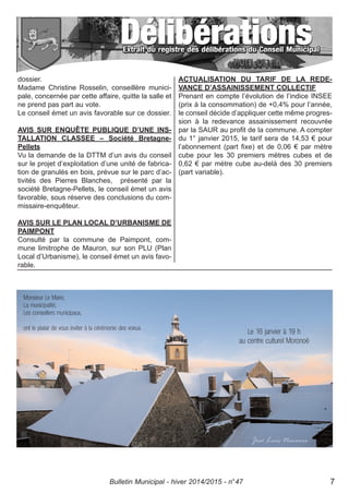 dossier.
Madame Christine Rosselin, conseillère munici-
pale, concernée par cette affaire, quitte la salle et
ne prend pas part au vote.
Le conseil émet un avis favorable sur ce dossier.
AVIS SUR ENQUÊTE PUBLIQUE D’UNE INS-
TALLATION CLASSEE – Société Bretagne-
Pellets
Vu la demande de la DTTM d’un avis du conseil
sur le projet d’exploitation d’une unité de fabrica-
tion de granulés en bois, prévue sur le parc d’ac-
tivités des Pierres Blanches, présenté par la
société Bretagne-Pellets, le conseil émet un avis
favorable, sous réserve des conclusions du com-
missaire-enquêteur.
AVIS SUR LE PLAN LOCAL D’URBANISME DE
PAIMPONT
Consulté par la commune de Paimpont, com-
mune limitrophe de Mauron, sur son PLU (Plan
Local d’Urbanisme), le conseil émet un avis favo-
rable.
ACTUALISATION DU TARIF DE LA REDE-
VANCE D’ASSAINISSEMENT COLLECTIF
Prenant en compte l’évolution de l’indice INSEE
(prix à la consommation) de +0,4% pour l’année,
le conseil décide d’appliquer cette même progres-
sion à la redevance assainissement recouvrée
par la SAUR au profit de la commune. A compter
du 1° janvier 2015, le tarif sera de 14,53 € pour
l’abonnement (part fixe) et de 0,06 € par mètre
cube pour les 30 premiers mètres cubes et de
0,62 € par mètre cube au-delà des 30 premiers
(part variable).
Bulletin Municipal - hiver 2014/2015 - n°47 7
 