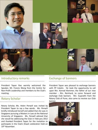 Introductory remarks                                   Exchange of banners

President Tapan Rao warmly welcomed the                President Tapan was pleased to exchange banners
Speaker, Mr. Francis Wong from the Centre for          with PP Catalin. He took the opportunity to call
Non-Profit Leadership and members to the Club’s        upon Rtn. Konrad Klemmer, the father of our new
meeting.                                               member - Rtn. Reinhard, to come forward and
                                                       exchange Club banners. Rtn. Gujarathi from the
Rotary Scholar                                         Rotary Club of Pune, also came to receive our Club
                                                       banner.

Rotary Scholar, Ms. Helen Penwill was invited by
President Tapan to say a few words. Ms. Penwill
briefly introduced herself and added that she was in
Singapore pursuing a Masters in Law at the National
University of Singapore. Ms. Penwill advised that
she would be addressing the Club in February 2012
and thanked President Tapan for the invitation to
participate in the Club’s Diwali celebration held on                                               2
19th November.
 