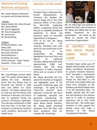 Welcome of visiting                   Speakers of the week
Rotarians and guests
                                      President Tapan called upon Rtn.
Rtn. Laveen Daryani welcomed
                                      Gerald      Abeyawardena          to
our guests and visiting rotarians.
                                      introduce the Speaker, Mr.
                                      Francis Wong who is the Chief
- Guests :
                                      Executive Officer of the Centre
Rotary Scholar, Ms. Helen Penwill                                            Rtn. Dr. Mark Eger was pleased to
                                      for      Non-Profit     Leadership
Mrs. Kanak Mehta                                                             extend the Club’s vote of thanks to
                                      (CNPL), a registered charity that
Ms. Suman Aggarwal                                                           Mr. Wong and added that he was
                                      focuses on capability building of
Mr. Tony Compagnino                                                          deeply     impressed     by    the
                                      leadership at Board and
Mr. Jeremy Han                                                               presentation. He called on Mr.
                                      Executive levels of non-profit
Mr. Ronald Wong                                                              Wong to receive the Club’s
                                      organizations in Singapore.
                                      Prior to his talk, Mr. Wong            mementos of appreciation.
 Visitors :
                                      commented            on         the
PP Manish Mehta – Ann
Arbor, USA
                                      sincerity, friendship and unity         RI DISTRICT 3310
                                      which he saw around him at the
PP Catalin Chiriac-Babei –
                                      Meeting.               In        his    END POLIO TRANS-
Bucuresti, Romania
Konrad Klemmer –
                                      presentation,       Mr.      Wong       SABAH   WALK   &
                                      highlighted some brief facts and
Kronberg, Germany
                                      figures        on        registered     CLIMB
Tomas Lutovsky – Taipei, Taiwan
                                      charities, adding that there were
Gujarathi – Pune, India                                                       President Tapan called upon VP
                                      approximately       2,000      such
                                      charities with 542 being                Brigitte Holtschneider, the Club’s
Toast                                 Institutions of Public Character        Rotary Foundation Chairperson
                                      (IPCs) with an income of S$9.4          to present Assistant Governor
Rtn. Jean-Philippe Lionnet called     billion.                                Erich Schneider’s presentation
upon PP Catalin Chiriac-Babei to      Mr. Wong described the Eco-             on the District’s Significant
address the Club.        Members      system for Charities in Singapore       Project for 2011-2012 i.e. the
learnt that the Rotary Club of        and highlighted some of the             End Polio Trans-Sabah Walk and
Bucuresti was formed in 1929          non-profit leadership gaps and          Climb from Sandakan to Mt.
(one year before our Club’s           challenges. He spoke of the             Kinabalu and Kota Kinabalu from
charter). PP Catalin advised that     “Volun-Tier Pyramid” which              7th to 18th November 2011. VP
his club was the first Rotary Club    featured a three-tier key focus         Brigitte advised that AG Erich
chartered in Romania, but had to      of leadership, specialist and           was participating in this arduous
stop its operation during the         generalist volunteering. He             walk to in order to promote
country’s tumultuous upheavals.       further provided members with           awareness and to raise funds
The club was rechartered in 1999      some Board Match Statistics.            help end Polio. She called upon
and since then, it has been very      Mr. Wong gladly answered                members to help support this
involved in assisting the country’s   questions from the floor, with          worthy cause and make a
social problems, particularly its     some assistance from our                donation      to   The      Rotary
health issues.                        member, Rtn. David Ong.                 Foundation for PolioPlus.



                                                                                                          3
 