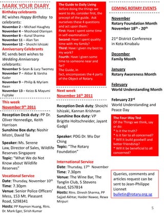 The Guide to Daily Living
MARK YOUR DIARY                   Before doing the things we        COMING ROTARY EVENTS
Birthday celebrants               want to do, consider first, the
RC wishes Happy Birthday to       precept of the guide. Ask         November
celebrants:                       ourselves these 4 questions       Rotary Foundation Month
November 2 – Michael Haughey      and act upon them:
                                  First: Have I spent some time
                                                                    November 18th - 20th
November 4 – Moshood Olaniyan
November 8 – Kunal Sharma         in self-examination?
November 11 – Alan Tan            Second: Have I spent quality      21st District Conference
November 12 – Shoichi Ishizaki    time with my family?              in Kota Kinabalu
Anniversary Celebrants            Third: Have I given my best to
                                  my work?                          December
RC sends best wishes to
                                  Fourth: Have I given some
Wedding Anniversary               time to someone near and
                                                                    Family Month
celebrants:                       far?
November 5–Sean & Lucy Twomey     The Guide, in                     January
November 7 – Akbar & Varsha       fact, encompasses the 4 parts     Rotary Awareness Month
Kader                             of the Object of Rotary.
November 9 – Philip & Myriam
Kwan
                                                                    February
November 13 – Keizo & Mayumi  Next week                             World Understanding Month
Fujitake                      November 16th 2011
                                                                February 23rd
This week
November 9th 2011                Reception Desk duty: Shoichi World Understanding and
                                 Ishizaki, Kannan Krishnan      Peace Day
Reception Desk duty: PP Dr.      Sunshine Box duty: VP           The Four-Way Test
Oliver Hennedige, Keith          Brigitte Holtschneider, Jayant Of the Things we think, say
Harrison                         Gadgil                          or do:
Sunshine Box duty: Noshir                                            * Is it the truth?
Mistri, David Tai                Speaker: PDG Dr. Wu Dar             * Is it fair to all concerned?
                                                                     * Will it build goodwill and
Speaker: Ms. Serene              Ching
                                                                     better friendship?
Law, Director of Sales, Wildlife Topic: “The Rotary                  * Will it be beneficial to all
Reserves Singapore               Foundation”                         concerned?
Topic: “What We do Not
Know about Wildlife            International Service
Reserves”                      Date: Thursday, 17th November
                               Time: 7.30pm                          Queries, comments and
Vocational Service             Venue: The Wine Bar, The
Date: Thursday, November 10th Tanglin Club, 5 Stevens                articles request can be
Time: 7.30pm                                                         sent to Jean-Philippe
                               Road, S257814                         Lionnet
Venue: Senior Police Officers’ Hosts: Rtns. Dinesh Sharma, PP
Mess, 153 Mt. Pleasant                                               bulletin@rotary.org.sg
                               Sajjad Akhtar, Haider Nawaz, Rewa
Road, S298341                  Mirpuri
Hosts: PP Raymon Huang, Rtns.                                                                    5
Dr. Mark Eger, Sirish Kumar
 