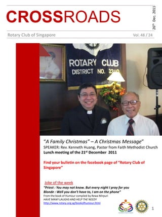 26th Dec. 2011
CROSSROADS
Rotary Club of Singapore                                                      Vol. 48 / 24




                 “A Family Christmas” – A Christmas Message”
                 SPEAKER: Rev. Kenneth Huang, Pastor from Faith Methodist Church
                 Lunch meeting of the 21st December 2011

                 Find your bulletin on the facebook page of “Rotary Club of
                 Singapore”


                  Joke of the week
                 “Priest : You may not know. But every night I pray for you
                 Blonde : Well you don’t have to, I am on the phone”
                 From the book of Humour compiled by Rewa Mirpuri
                 HAVE MANY LAUGHS AND HELP THE NEEDY
                 http://www.rotary.org.sg/bookofhumour.html
                                                                                         1
 