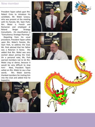 New member

President Tapan called upon Rtn.
Robert Craiu to introduce his
candidate, Mr. Matei Iurascu,
who was present at the meeting
with his fiancée, Ms. Sejin Parki.
Rtn. Matei is French and
Romanian and employed at
Roland       Berger       Strategy
Consultants. His classification is
“Consultancy: Strategic Planning”.
   Departing from his usual
procedure, President Tapan called
upon Rtn. Matei’s fiancée, Ms.
Sejin Park, to address the Club.
Ms. Park advised that her father
was a Rotarian in Korea. She
added that Rtn. Matei was very
excited about joining the Club.
On a personal note, Ms. Park
warned members not to let Rtn.
Matei sing or dance, because it
would be very difficult to stop
him!     Next, President Tapan
called on Rtn. Matei to say a few
words.      Rtn. Matei warmly
thanked members for inviting him
into the Club and added that he
hoped his




                                     4
 