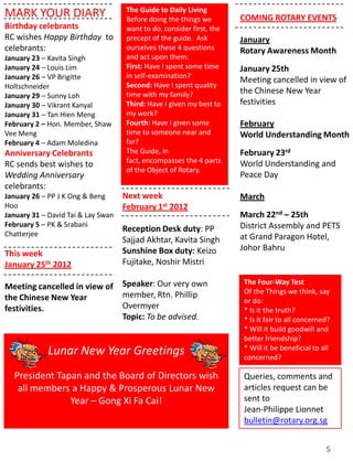 The Guide to Daily Living
MARK YOUR DIARY                      Before doing the things we        COMING ROTARY EVENTS
Birthday celebrants                  want to do, consider first, the
RC wishes Happy Birthday to          precept of the guide. Ask         January
celebrants:                          ourselves these 4 questions       Rotary Awareness Month
January 23 – Kavita Singh            and act upon them:
January 24 – Louis Lim               First: Have I spent some time     January 25th
January 26 – VP Brigitte             in self-examination?
                                                                       Meeting cancelled in view of
Holtschneider                        Second: Have I spent quality
                                     time with my family?              the Chinese New Year
January 29 – Sunny Loh
January 30 – Vikrant Kanyal          Third: Have I given my best to    festivities
January 31 – Tan Hien Meng           my work?
February 2 – Hon. Member, Shaw       Fourth: Have I given some         February
Vee Meng                             time to someone near and          World Understanding Month
February 4 – Adam Moledina           far?
Anniversary Celebrants               The Guide, in                     February 23rd
                                     fact, encompasses the 4 parts     World Understanding and
RC sends best wishes to
                                     of the Object of Rotary.
Wedding Anniversary                                                    Peace Day
celebrants:
January 26 – PP J K Ong & Beng      Next week                          March
Hoo                                 February 1st 2012
January 31 – David Tai & Lay Swan                                      March 22nd – 25th
February 5 – PK & Srabani                                              District Assembly and PETS
                                    Reception Desk duty: PP
Chatterjee                                                             at Grand Paragon Hotel,
                                    Sajjad Akhtar, Kavita Singh
                                    Sunshine Box duty: Keizo           Johor Bahru
This week
January 25th 2012                   Fujitake, Noshir Mistri

                                    Speaker: Our very own               The Four-Way Test
Meeting cancelled in view of                                            Of the Things we think, say
the Chinese New Year                member, Rtn. Phillip
                                                                        or do:
festivities.                        Overmyer                            * Is it the truth?
                                    Topic: To be advised.               * Is it fair to all concerned?
                                                                        * Will it build goodwill and
                                                                        better friendship?
                                                                        * Will it be beneficial to all
             Lunar New Year Greetings                                   concerned?

  President Tapan and the Board of Directors wish                       Queries, comments and
   all members a Happy & Prosperous Lunar New                           articles request can be
               Year – Gong Xi Fa Cai!                                   sent to
                                                                        Jean-Philippe Lionnet
                                                                        bulletin@rotary.org.sg


                                                                                                    5
 