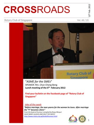 13th Feb. 2012
CROSSROADS
Rotary Club of Singapore                                                   Vol. 48 / 29




                  “ASME for the SMEs”
                  SPEAKER: Rtn. Chan Chong Beng
                  Lunch meeting of the 6th February 2012

                  Find your bulletin on the facebook page of “Rotary Club of
                  Singapore”


                 Joke of the week
                 “Before marriage, the man yearns for the woman he loves. After marriage
                 the “Y” becomes silent.”
                 From the book of Humour compiled by Rewa Mirpuri
                 HAVE MANY LAUGHS AND HELP THE NEEDY
                 http://www.rotary.org.sg/bookofhumour.html

                                                                                       1
 