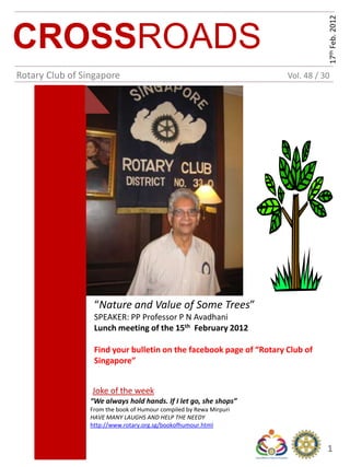 17th Feb. 2012
CROSSROADS
Rotary Club of Singapore                                             Vol. 48 / 30




                  “Nature and Value of Some Trees”
                  SPEAKER: PP Professor P N Avadhani
                  Lunch meeting of the 15th February 2012

                  Find your bulletin on the facebook page of “Rotary Club of
                  Singapore”


                 Joke of the week
                 “We always hold hands. If I let go, she shops”
                 From the book of Humour compiled by Rewa Mirpuri
                 HAVE MANY LAUGHS AND HELP THE NEEDY
                 http://www.rotary.org.sg/bookofhumour.html


                                                                                1
 