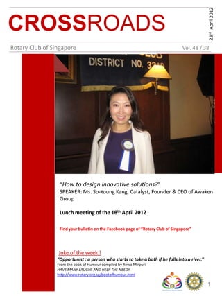 23rd April 2012
CROSSROADS
Rotary Club of Singapore                                                          Vol. 48 / 38




                  “How to design innovative solutions?”
                  SPEAKER: Ms. So-Young Kang, Catalyst, Founder & CEO of Awaken
                  Group

                  Lunch meeting of the 18th April 2012

                  Find your bulletin on the Facebook page of “Rotary Club of Singapore”




                 Joke of the week !
                 “Opportunist : a person who starts to take a bath if he falls into a river.”
                 From the book of Humour compiled by Rewa Mirpuri
                 HAVE MANY LAUGHS AND HELP THE NEEDY
                 http://www.rotary.org.sg/bookofhumour.html

                                                                                                1
 