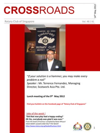 14th May 2012
CROSSROADS
Rotary Club of Singapore                                                          Vol. 48 / 41




                  “If your solution is a hammer, you may make every
                  problem a nail”
                  Speaker : Mr. Terrence Fernandez, Managing
                  Director, Scotwork Asia Pte. Ltd.


                  Lunch meeting of the 9th May 2012

                  Find your bulletin on the Facebook page of “Rotary Club of Singapore”



                 Joke of the week !
                 “Did that new play had a happy ending?
                 Oh Yes, everybody was glad it was over.”
                 From the book of Humour compiled by Rewa Mirpuri
                 HAVE MANY LAUGHS AND HELP THE NEEDY
                 http://www.rotary.org.sg/bookofhumour.html
                                                                                             1
 