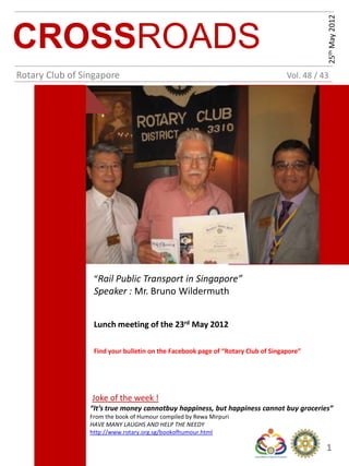25th May 2012
CROSSROADS
Rotary Club of Singapore                                                          Vol. 48 / 43




                  “Rail Public Transport in Singapore”
                  Speaker : Mr. Bruno Wildermuth


                  Lunch meeting of the 23rd May 2012

                  Find your bulletin on the Facebook page of “Rotary Club of Singapore”




                 Joke of the week !
                 “It’s true money cannotbuy happiness, but happiness cannot buy groceries”
                 From the book of Humour compiled by Rewa Mirpuri
                 HAVE MANY LAUGHS AND HELP THE NEEDY
                 http://www.rotary.org.sg/bookofhumour.html

                                                                                             1
 